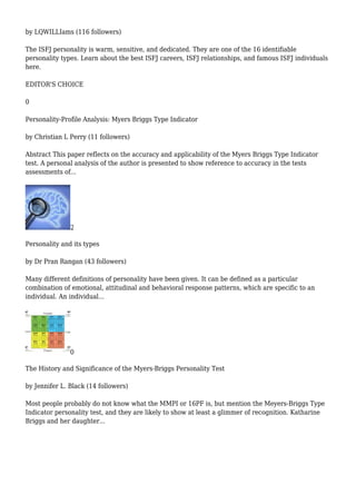 by LQWILLIams (116 followers)
The ISFJ personality is warm, sensitive, and dedicated. They are one of the 16 identifiable
personality types. Learn about the best ISFJ careers, ISFJ relationships, and famous ISFJ individuals
here.
EDITOR'S CHOICE
0
Personality-Profile Analysis: Myers Briggs Type Indicator
by Christian L Perry (11 followers)
Abstract This paper reflects on the accuracy and applicability of the Myers Briggs Type Indicator
test. A personal analysis of the author is presented to show reference to accuracy in the tests
assessments of...
2
Personality and its types
by Dr Pran Rangan (43 followers)
Many different definitions of personality have been given. It can be defined as a particular
combination of emotional, attitudinal and behavioral response patterns, which are specific to an
individual. An individual...
0
The History and Significance of the Myers-Briggs Personality Test
by Jennifer L. Black (14 followers)
Most people probably do not know what the MMPI or 16PF is, but mention the Meyers-Briggs Type
Indicator personality test, and they are likely to show at least a glimmer of recognition. Katharine
Briggs and her daughter...
 