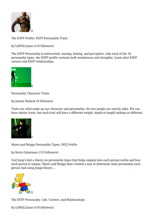 0
The ESFP Profile: ESFP Personality Traits
by LQWILLIams (116 followers)
The ESFP Personality is extroverted, sensing, feeling, and perceptive. Like each of the 16
personality types, the ESFP profile contains both weaknesses and strengths. Learn abot ESFP
careers and ESFP relationships.
0
Personality Character Traits
by Jeanne Hoback (9 followers)
Traits are what make up our character and personality. No two people are exactly alike. We can
have similar traits, but each trait will have a different weight, depth or length making us different.
7
Myers and Briggs Personality Types: INFJ Profile
by Kevin Galarneau (135 followers)
Carl Jung's had a theory on personality types that helps explain how each person works and how
each person is unique. Myers and Briggs than created a way to determine what personality each
person had using Jungs theory....
0
The ESTP Personality: Life, Careers, and Relationships
by LQWILLIams (116 followers)
 