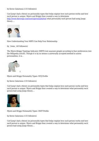 by Kevin Galarneau (135 followers)
Carl Jung's had a theory on personality types that helps explain how each person works and how
each person is unique. Myers and Briggs than created a way to determine
http://www.theverge.com/users/personalitytest what personality each person had using Jungs
theory....
9
How Understanding Your MBTI Can Help Your Relationship
by _Irene_ (43 followers)
The Myers-Briggs Typology Indicator (MBTI) test assesses people according to four preferences (see
the Wikipedia article). Though it is by no means a universally accepted method to assess
personalities, it is...
1
Myers and Briggs Personality Types: ISTJ Profile
by Kevin Galarneau (135 followers)
Carl Jung's had a theory on personality types that helps explain how each person works and how
each person is unique. Myers and Briggs than created a way to determine what personality each
person had using Jungs theory....
7
Myers and Briggs Personality Types: INFP Profile
by Kevin Galarneau (135 followers)
Carl Jung's had a theory on personality types that helps explain how each person works and how
each person is unique. Myers and Briggs than created a way to determine what personality each
person had using Jungs theory....
 