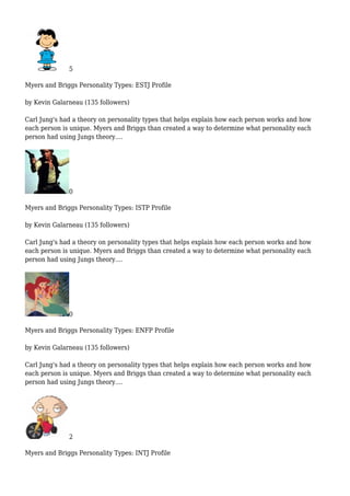 5
Myers and Briggs Personality Types: ESTJ Profile
by Kevin Galarneau (135 followers)
Carl Jung's had a theory on personality types that helps explain how each person works and how
each person is unique. Myers and Briggs than created a way to determine what personality each
person had using Jungs theory....
0
Myers and Briggs Personality Types: ISTP Profile
by Kevin Galarneau (135 followers)
Carl Jung's had a theory on personality types that helps explain how each person works and how
each person is unique. Myers and Briggs than created a way to determine what personality each
person had using Jungs theory....
0
Myers and Briggs Personality Types: ENFP Profile
by Kevin Galarneau (135 followers)
Carl Jung's had a theory on personality types that helps explain how each person works and how
each person is unique. Myers and Briggs than created a way to determine what personality each
person had using Jungs theory....
2
Myers and Briggs Personality Types: INTJ Profile
 