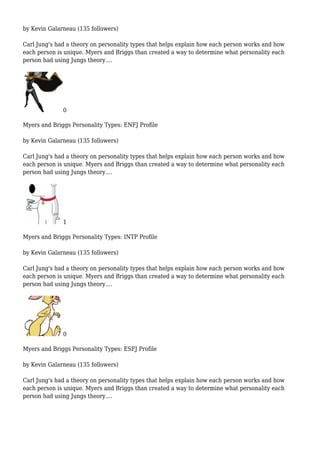 by Kevin Galarneau (135 followers)
Carl Jung's had a theory on personality types that helps explain how each person works and how
each person is unique. Myers and Briggs than created a way to determine what personality each
person had using Jungs theory....
0
Myers and Briggs Personality Types: ENFJ Profile
by Kevin Galarneau (135 followers)
Carl Jung's had a theory on personality types that helps explain how each person works and how
each person is unique. Myers and Briggs than created a way to determine what personality each
person had using Jungs theory....
1
Myers and Briggs Personality Types: INTP Profile
by Kevin Galarneau (135 followers)
Carl Jung's had a theory on personality types that helps explain how each person works and how
each person is unique. Myers and Briggs than created a way to determine what personality each
person had using Jungs theory....
0
Myers and Briggs Personality Types: ESFJ Profile
by Kevin Galarneau (135 followers)
Carl Jung's had a theory on personality types that helps explain how each person works and how
each person is unique. Myers and Briggs than created a way to determine what personality each
person had using Jungs theory....
 