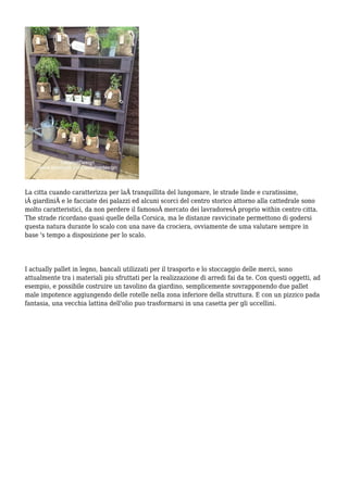 La citta cuando caratterizza per laÂ tranquillita del lungomare, le strade linde e curatissime,
iÂ giardiniÂ e le facciate dei palazzi ed alcuni scorci del centro storico attorno alla cattedrale sono
molto caratteristici, da non perdere il famosoÂ mercato dei lavradoresÂ proprio within centro citta.
The strade ricordano quasi quelle della Corsica, ma le distanze ravvicinate permettono di godersi
questa natura durante lo scalo con una nave da crociera, ovviamente de uma valutare sempre in
base 's tempo a disposizione per lo scalo.
I actually pallet in legno, bancali utilizzati per il trasporto e lo stoccaggio delle merci, sono
attualmente tra i materiali piu sfruttati per la realizzazione di arredi fai da te. Con questi oggetti, ad
esempio, e possibile costruire un tavolino da giardino, semplicemente sovrapponendo due pallet
male impotence aggiungendo delle rotelle nella zona inferiore della struttura. E con un pizzico pada
fantasia, una vecchia lattina dell'olio puo trasformarsi in una casetta per gli uccellini.
 