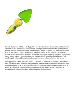 La volta dipinti e assemblati, i actually pallets posso diventare divani electronic divanetti da esterno,
arricchiti de uma meterassini e cuscini colorati, sdraio per prendere il sole within giardino a bordo
piscina, panchine e dondolo fai da ght per i momenti di unwind all'aperto. Utili anche per realizzare
steccati, staccionate e casette in legno dove riporre gli attrezzi de uma giardino. The cassette di
frutta e verdura sono perfette per essere trasformate in bellissime fioriere di legno colorate: possono
essere appese ing muro creando veri e propri giardini verticali semplici scaffali all'aperto. Puoi
decidere pada colorare i barattoli lasciarli naturali a seconda dell'atmosfera che vuoi creare.
La maggior parte sono di grandezza elevata e non hanno un sistema di vai filtrazione, alcuni hanno
delle cascate fontanelle (come nell'immagine sopra) per mantenere un movimento minimo dell'acqua
semplicemente per un tocco estetico. messaggio informativo The dimensioni variano da 800 D a 60.
000 L. Alcuni possono essere posizionati sopra una superficie per poi decorare the pareti; la
decorazione piu obisnuite si realizza utilizzando piante electronic sassi.
 