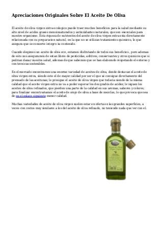 Apreciaciones Originales Sobre El Aceite De Oliva
El aceite de oliva virgen extra ecologico puede traer muchos beneficios para la salud mediante su
alto nivel de acidos grasos monoinsaturados y antioxidantes naturales, que son esenciales para
nuestro organismo. Esta riqueza de nutrientes del aceite de oliva virgen extra esta directamente
relacionada con su preparacion natural, en la que no se utilizan tratamientos quimicos, lo que
asegura que se conserve integro su contenido.
Cuando elegimos un aceite de oliva eco, estamos disfrutando de todos sus beneficios , pero ademas
de esto nos aseguramos de estan libres de pesticidas, aditivos, conservantes y otros quimicos que si
podrian danar nuestra salud, ademas de que sabemos que se han elaborado respetando el entorno y
con tecnicas sostenibles.
En el mercado encontramos una enorme variedad de aceites de oliva, donde destacan el aceite de
oliva virgen extra, siendo este el de mayor calidad por ser el que se consigue directamente del
prensado de las aceitunas; le prosigue el aceite de oliva virgen que todavia siendo de la misma
calidad que el aceite virgen extra no va a poder superar los dos grados de acidez; le siguen los
aceites de oliva refinados, que pierden una parte de la calidad en sus aromas, sabores y colores;
para finalizar encontrariamos el aceite de orujo de oliva a base de mezclas, lo que provoca que sea
de en el enlace siguiente menor calidad.
Muchas variedades de aceite de oliva virgen suelen estar en oferta en las grandes superficies, a
veces con costos muy similares a los del aceite de oliva refinado, no teniendo nada que ver con el.
 