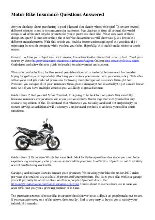 Motor Bike Insurance Questions Answered
Are you thinking about purchasing a good bike and don't know where to begin? There are several
different choices in order to consumers in existence. Manufacturers from all around the world
compete all of the motorcycle promote for you to purchase their bike. What sets each of these
designers apart? Is one better than the other? In this article we will showcase just a few of the
different manufacturers. With this article you could a better understanding of the you should be
expecting from each company while you but your bike. Hopefully, this enable make choice a touch
easier.
Once you outline your objectives, start seeking the actual Golden Rules that sign up to it. Chart your
course by these hagerty insurance classic car insurance/agent Golden best motorcycle insurance
Guidelines and allow them to guide to be able to achievement and success.
When you can?re looking for the lowest possible rate on your motorcycle insurance to consider
trying for getting a group rate by attaching your motorcycle insurance to your own policy. Web sites
will anyone multiple reduced premiums for having multiple types of insurance through them.
Provided you can get all of your insurance through one company then is actually to get a much lower
rate. And if you have multiple vehicles you will likely to get a discount.
Golden Rule 2, Get yourself More Coached. It is going to be best to manipulate this carefully
because insurance corporations know you just would have the to together with yourself in any
scenario regardless of the. Understand that whenever you to safeguard kind not surprisingly on
secure driving, an additional will assume you understand methods to address yourself in tough
situations.
Golden Rule 3, Recognize Which Fees are Best. Most likely be a positive idea since you need to be
experiencing a company who posseses an incredible premium to offer you. If perform not they likely
are not worth doing work with.
Garaging and mileage likewise impact your premium: When using your bike for under 3000 miles
per year this could easily you but 10 percent off your premium. You store your bike within a garage
you will probably be able to obtain another a couple of percent down. Be
http://www.nationwide.com/car-insurance-policy.jsp honest about these two because in case you
aren't it'll cost you you a growing number of in time.
The purchase process of motorbike insurance should never be as difficult as people make out to are.
If you evaluate every one of the above, then totally . find it very easy to buy cover to satisfy your
individual demands.
 
