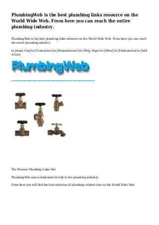 PlumbingWeb is the best plumbing links resource on the
World Wide Web. From here you can reach the entire
plumbing industry.
PlumbingWeb is the best plumbing links resource on the World Wide Web. From here you can reach
the entire plumbing industry.
to [Assoc-Org] to [Contractors] to [Manufacturers] to [Mfg. Reps] to [Other] to [Publications] to [Add
A Site]
The Premier Plumbing Links Site
PlumbingWeb.com is dedicated strictly to the plumbing industry.
From here you will find the best selection of plumbing related sites on the World Wide Web.
 