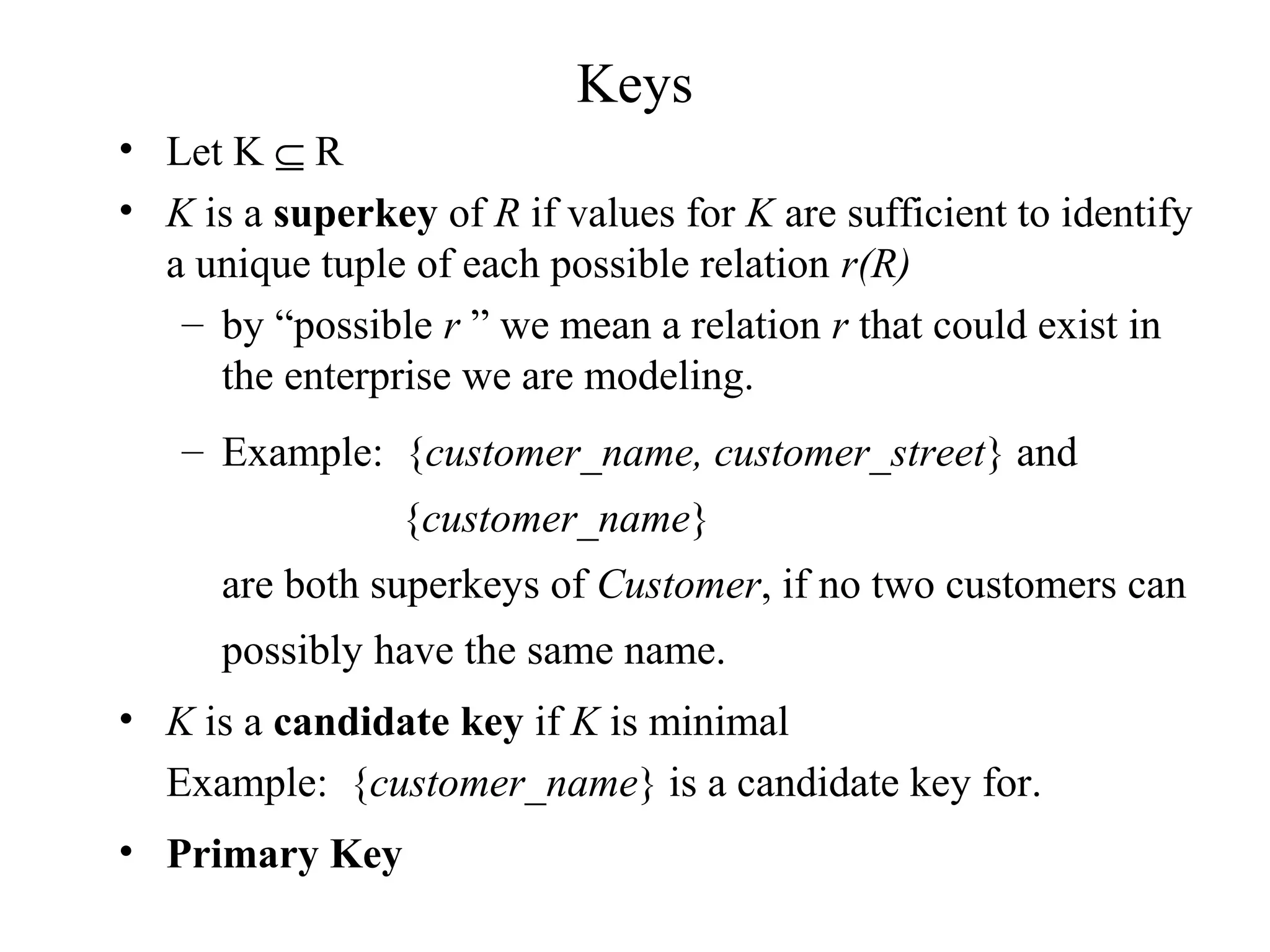 Keys
• Let K ⊆ R
• K is a superkey of R if values for K are sufficient to identify
a unique tuple of each possible relation r(R)
– by “possible r ” we mean a relation r that could exist in
the enterprise we are modeling.
– Example: {customer_name, customer_street} and
{customer_name}
are both superkeys of Customer, if no two customers can
possibly have the same name.
• K is a candidate key if K is minimal
Example: {customer_name} is a candidate key for.
• Primary Key
 