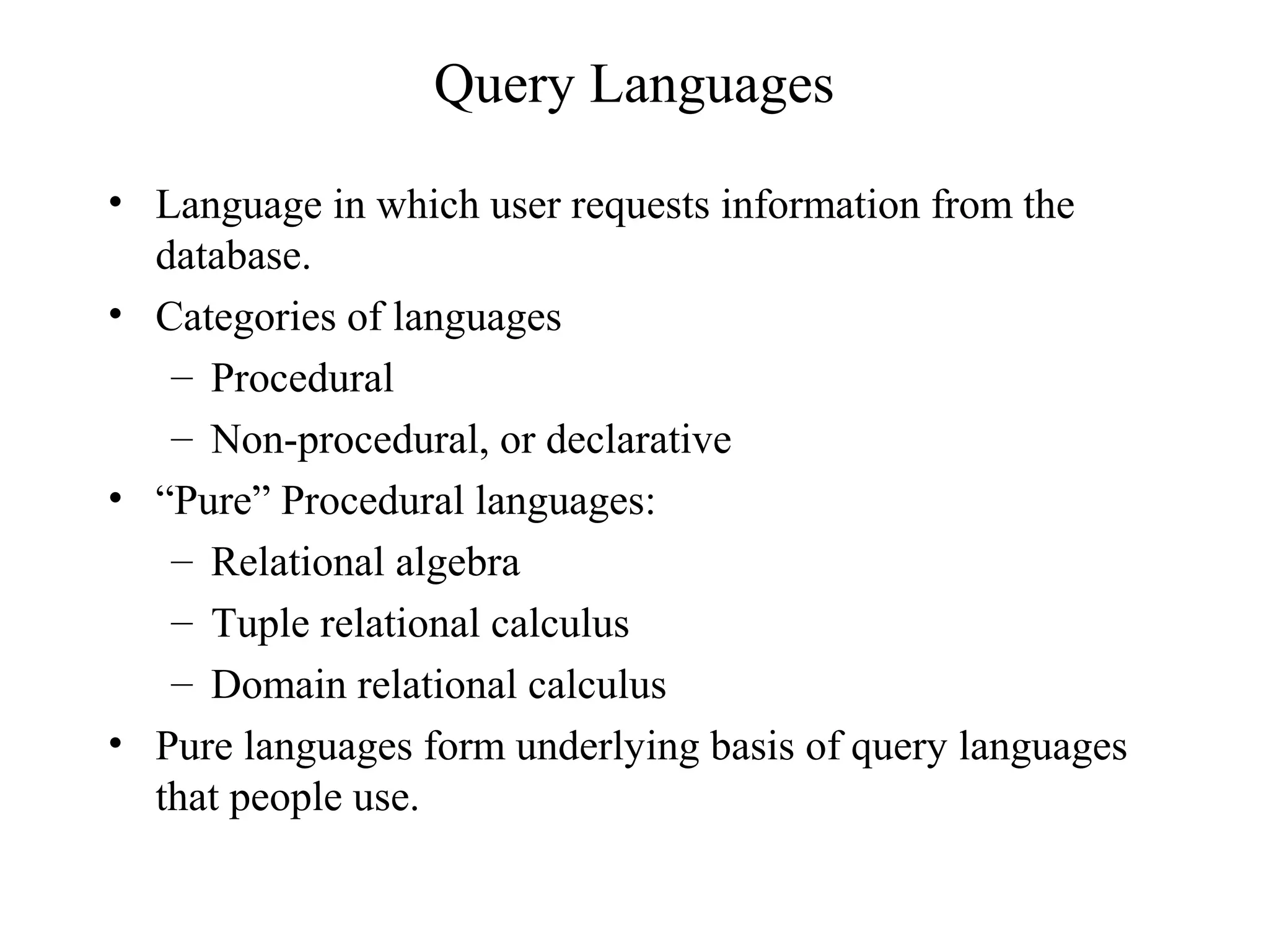 Query Languages
• Language in which user requests information from the
database.
• Categories of languages
– Procedural
– Non-procedural, or declarative
• “Pure” Procedural languages:
– Relational algebra
– Tuple relational calculus
– Domain relational calculus
• Pure languages form underlying basis of query languages
that people use.
 