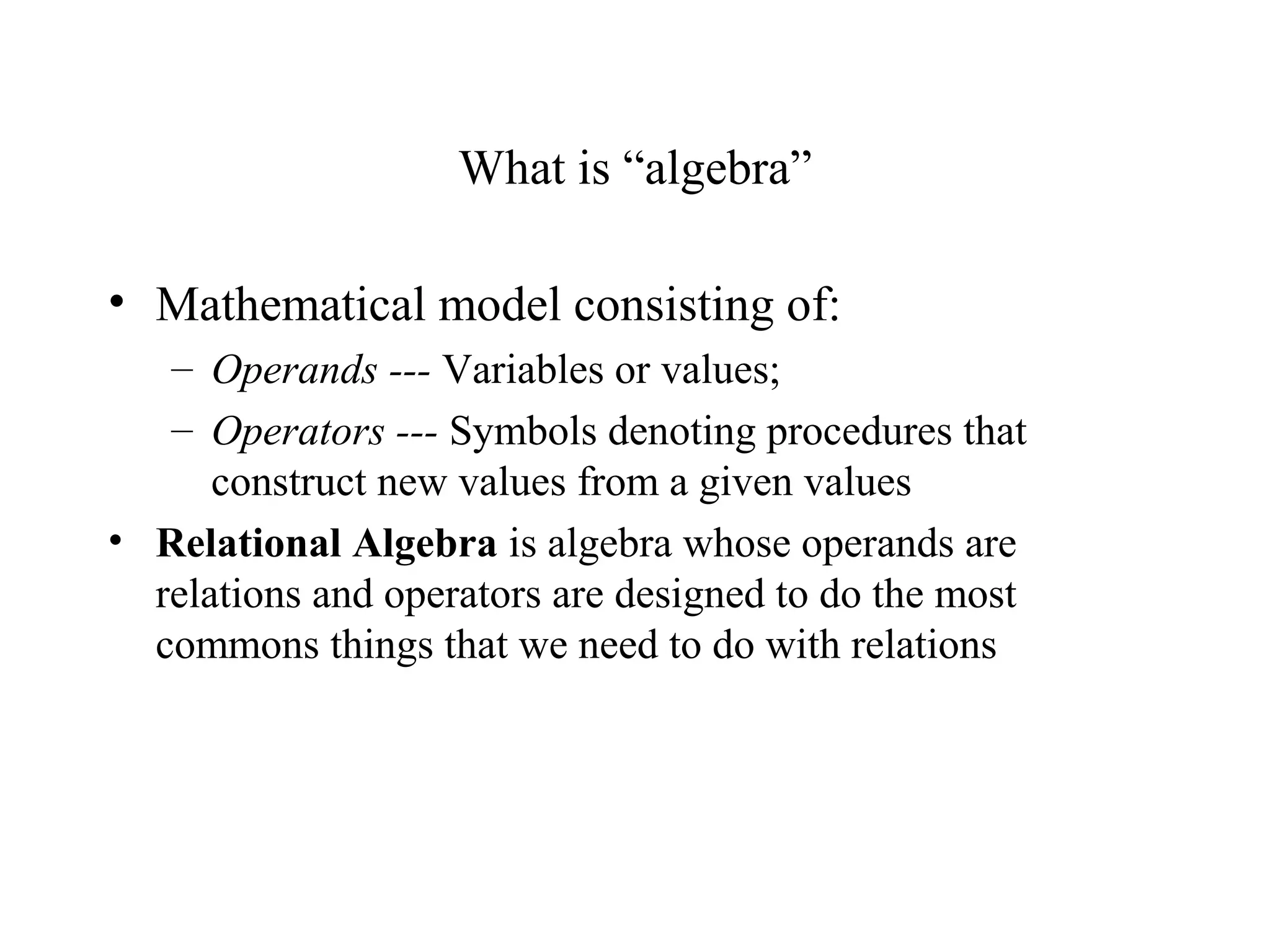 What is “algebra”
• Mathematical model consisting of:
– Operands --- Variables or values;
– Operators --- Symbols denoting procedures that
construct new values from a given values
• Relational Algebra is algebra whose operands are
relations and operators are designed to do the most
commons things that we need to do with relations
 