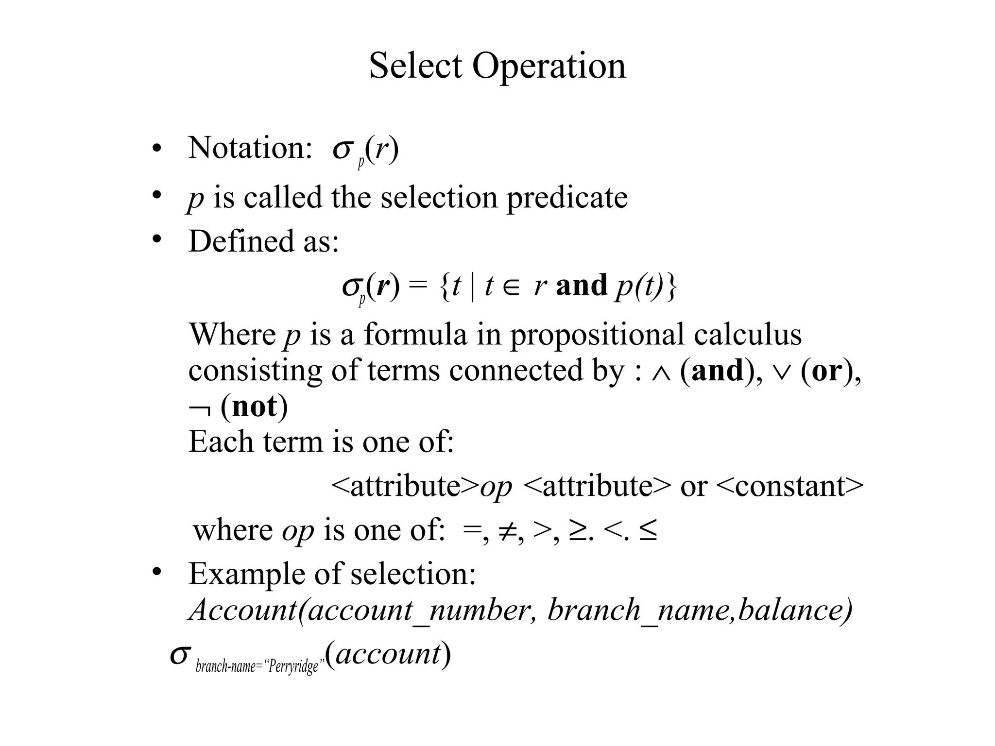 Select Operation
• Notation: σ p(r)
• p is called the selection predicate
• Defined as:
σp(r) = {t | t ∈ r and p(t)}
Where p is a formula in propositional calculus
consisting of terms connected by : ∧ (and), ∨ (or),
¬ (not)
Each term is one of:
<attribute>op <attribute> or <constant>
where op is one of: =, ≠, >, ≥. <. ≤
• Example of selection:
Account(account_number, branch_name,balance)
σ branch-name=“Perryridge”(account)
 