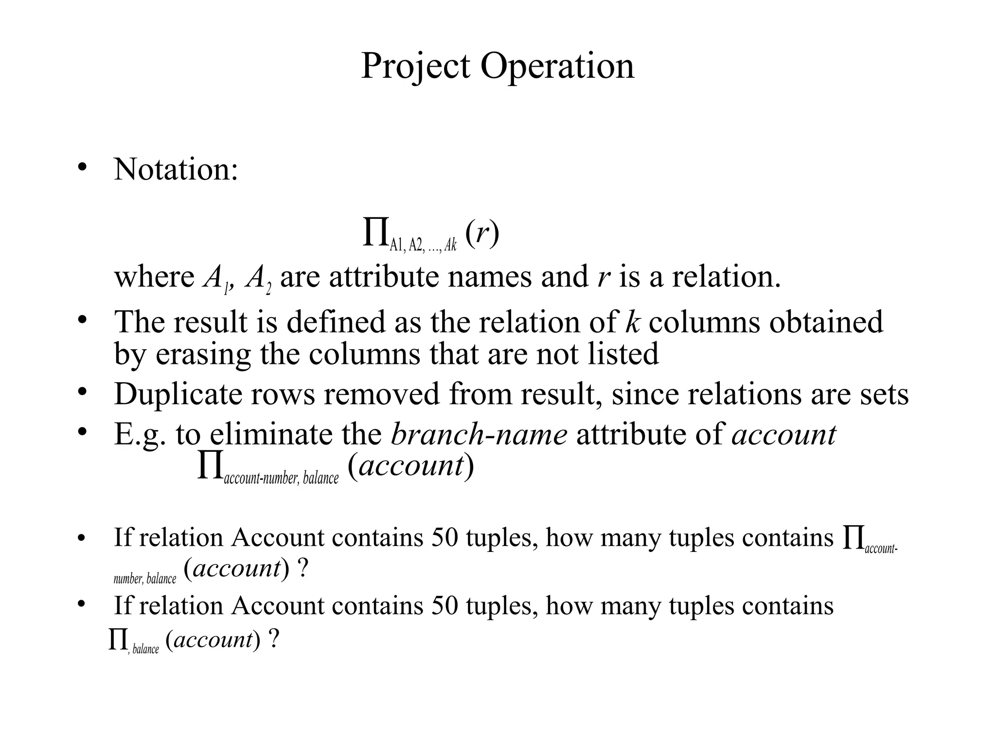 Project Operation
• Notation:
∏A1,A2,…,Ak (r)
where A1, A2 are attribute names and r is a relation.
• The result is defined as the relation of k columns obtained
by erasing the columns that are not listed
• Duplicate rows removed from result, since relations are sets
• E.g. to eliminate the branch-name attribute of account
∏account-number,balance (account)
• If relation Account contains 50 tuples, how many tuples contains ∏account-
number,balance (account) ?
• If relation Account contains 50 tuples, how many tuples contains
∏, balance (account) ?
 