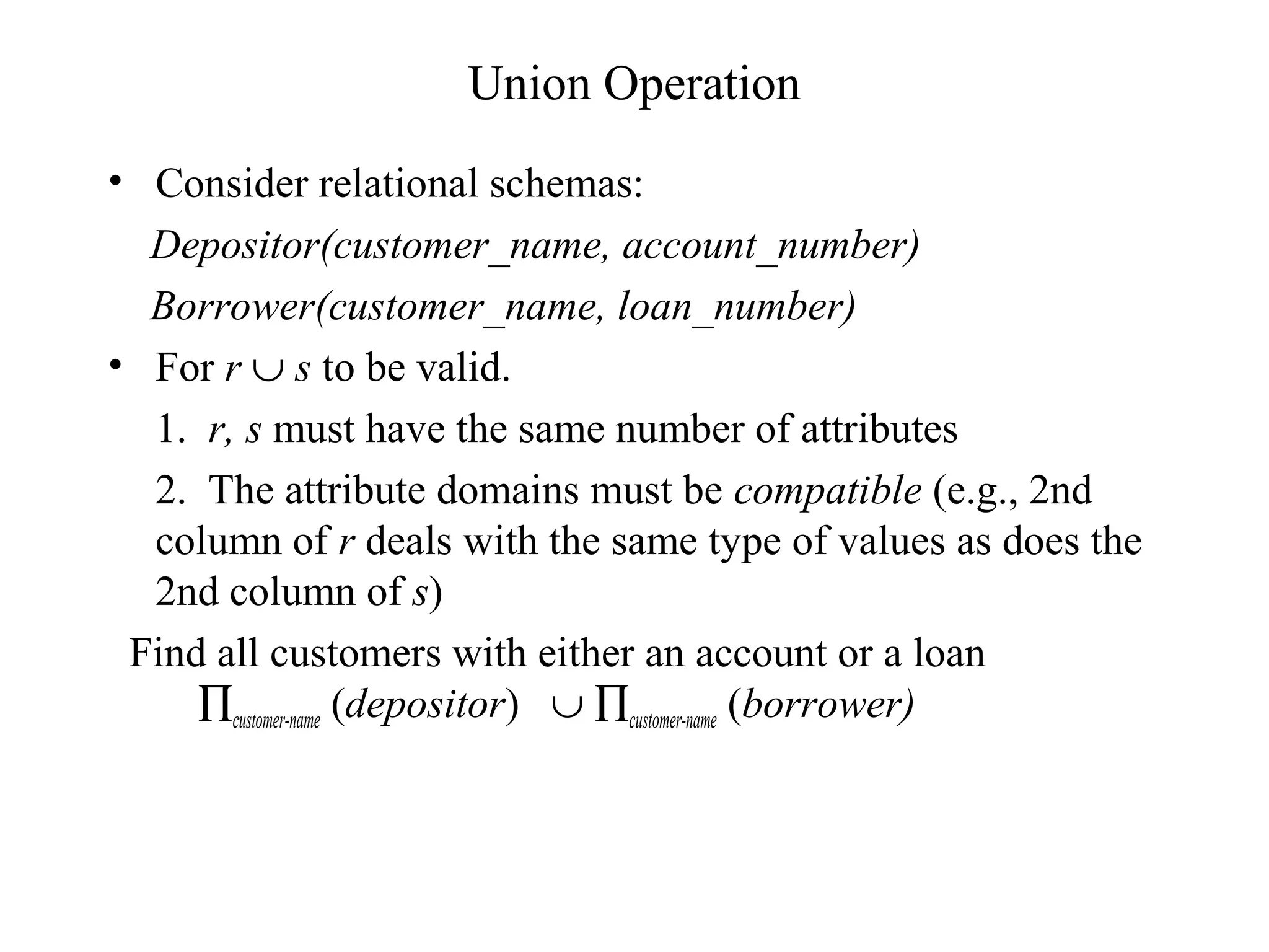 Union Operation
• Consider relational schemas:
Depositor(customer_name, account_number)
Borrower(customer_name, loan_number)
• For r ∪ s to be valid.
1. r, s must have the same number of attributes
2. The attribute domains must be compatible (e.g., 2nd
column of r deals with the same type of values as does the
2nd column of s)
Find all customers with either an account or a loan
∏customer-name (depositor) ∪ ∏customer-name (borrower)
 