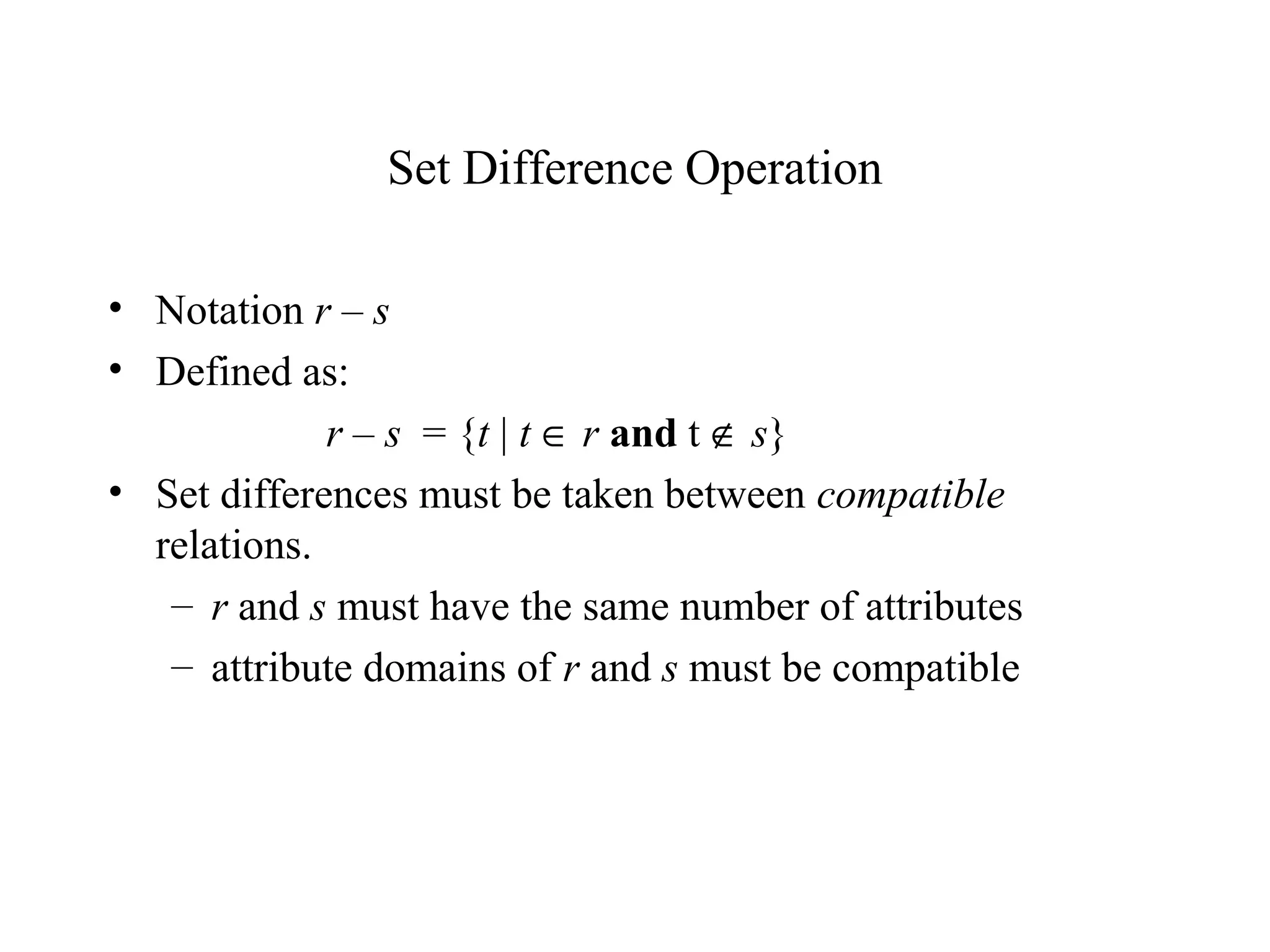 Set Difference Operation
• Notation r – s
• Defined as:
r – s = {t | t ∈ r and t ∉ s}
• Set differences must be taken between compatible
relations.
– r and s must have the same number of attributes
– attribute domains of r and s must be compatible
 