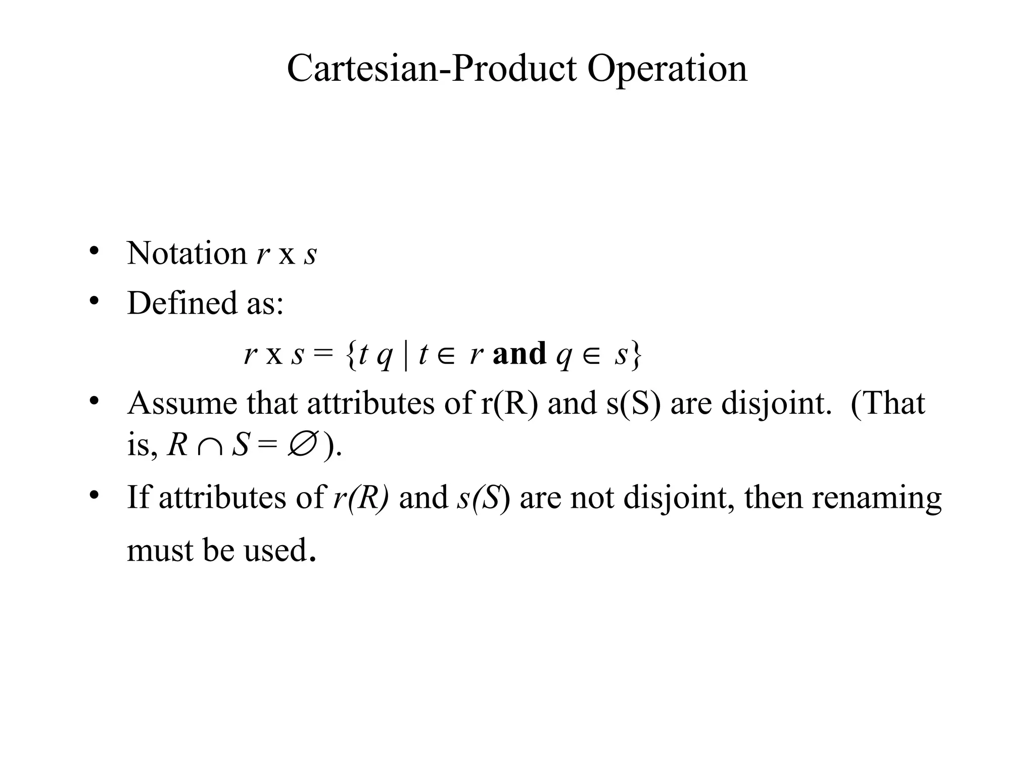 Cartesian-Product Operation
• Notation r x s
• Defined as:
r x s = {t q | t ∈ r and q ∈ s}
• Assume that attributes of r(R) and s(S) are disjoint. (That
is, R ∩ S = ∅ ).
• If attributes of r(R) and s(S) are not disjoint, then renaming
must be used.
 