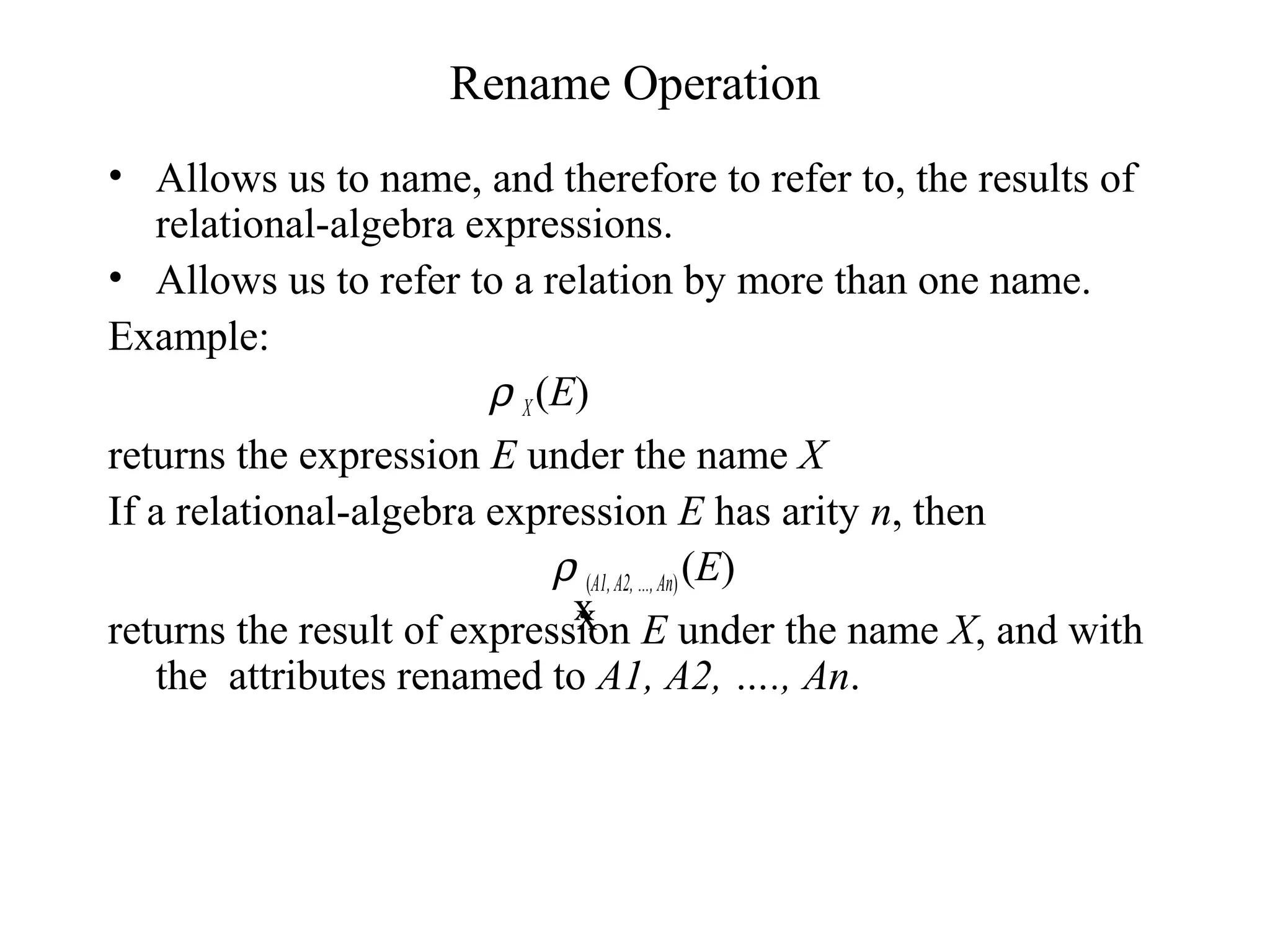 Rename Operation
• Allows us to name, and therefore to refer to, the results of
relational-algebra expressions.
• Allows us to refer to a relation by more than one name.
Example:
ρ X(E)
returns the expression E under the name X
If a relational-algebra expression E has arity n, then
ρ (A1,A2,…,An)(E)
returns the result of expression E under the name X, and with
the attributes renamed to A1, A2, …., An.
xx
 