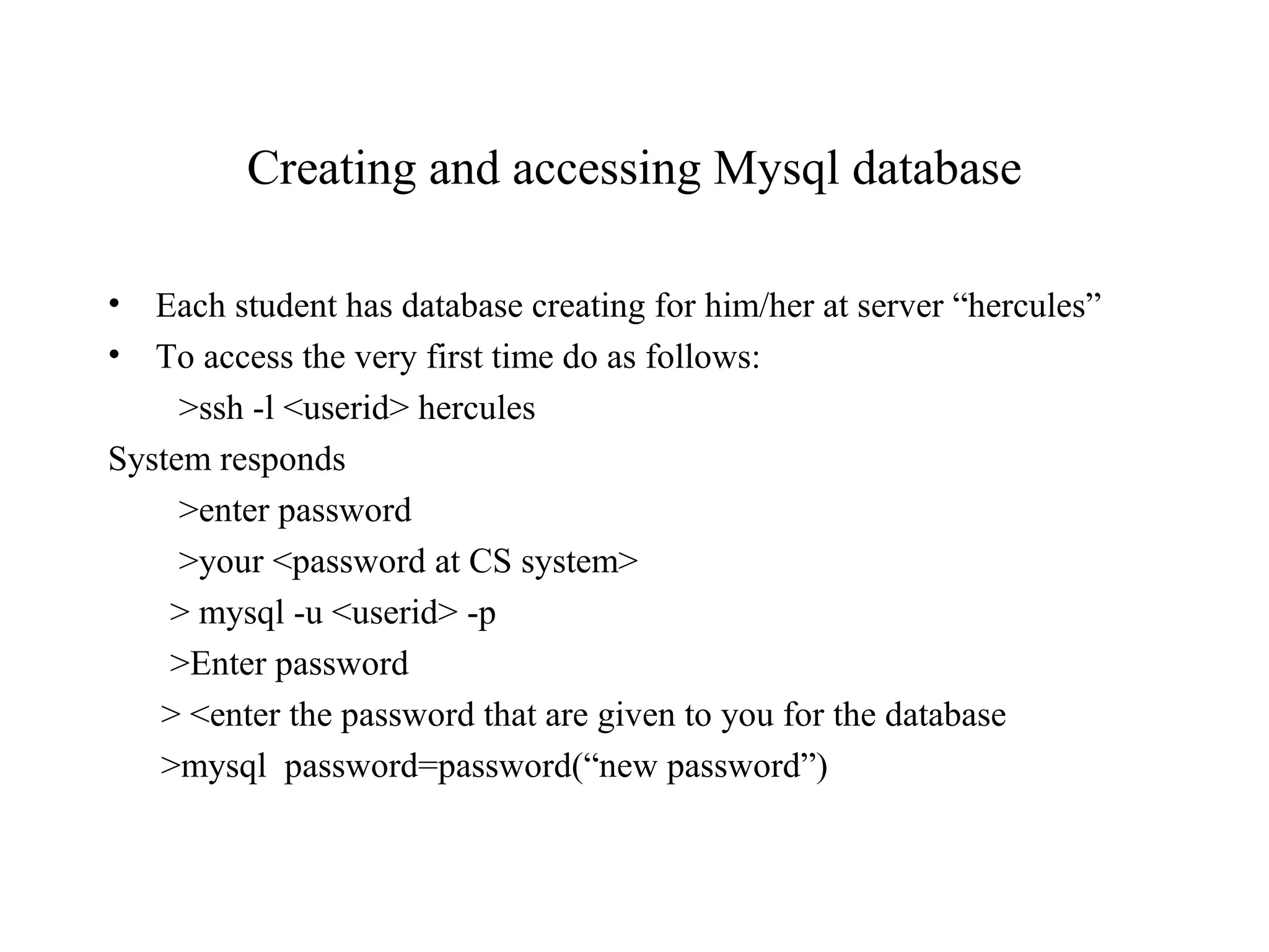 Creating and accessing Mysql database
• Each student has database creating for him/her at server “hercules”
• To access the very first time do as follows:
>ssh -l <userid> hercules
System responds
>enter password
>your <password at CS system>
> mysql -u <userid> -p
>Enter password
> <enter the password that are given to you for the database
>mysql password=password(“new password”)
 