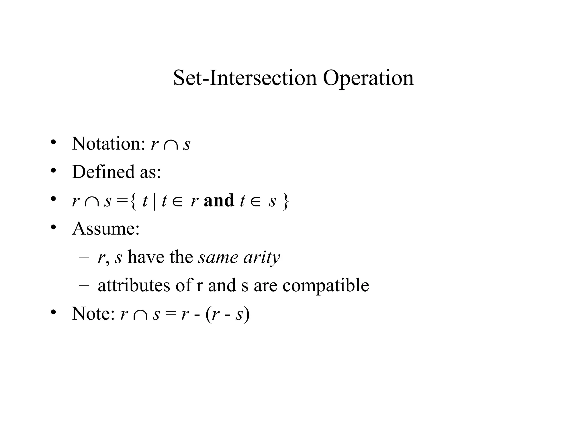 Set-Intersection Operation
• Notation: r ∩ s
• Defined as:
• r ∩ s ={ t | t ∈ r and t ∈ s }
• Assume:
– r, s have the same arity
– attributes of r and s are compatible
• Note: r ∩ s = r - (r - s)
 