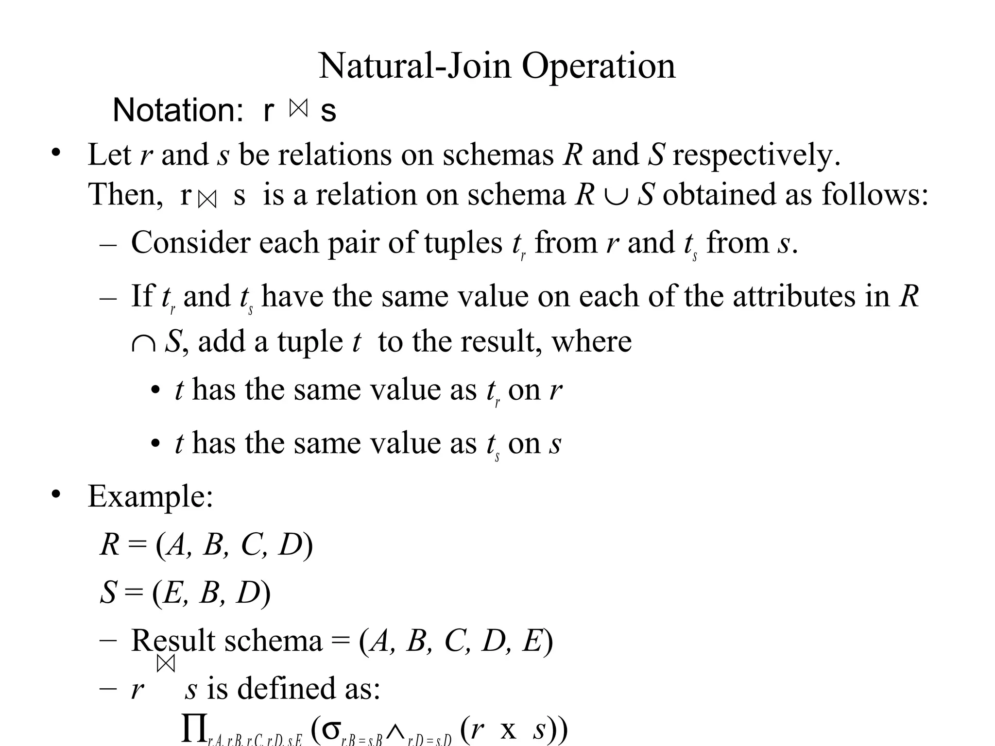 Notation: r s
Natural-Join Operation
• Let r and s be relations on schemas R and S respectively.
Then, r s is a relation on schema R ∪ S obtained as follows:
– Consider each pair of tuples tr from r and ts from s.
– If tr and ts have the same value on each of the attributes in R
∩ S, add a tuple t to the result, where
• t has the same value as tr on r
• t has the same value as ts on s
• Example:
R = (A, B, C, D)
S = (E, B, D)
– Result schema = (A, B, C, D, E)
– r s is defined as:
∏ (σ ∧ (r x s))
 