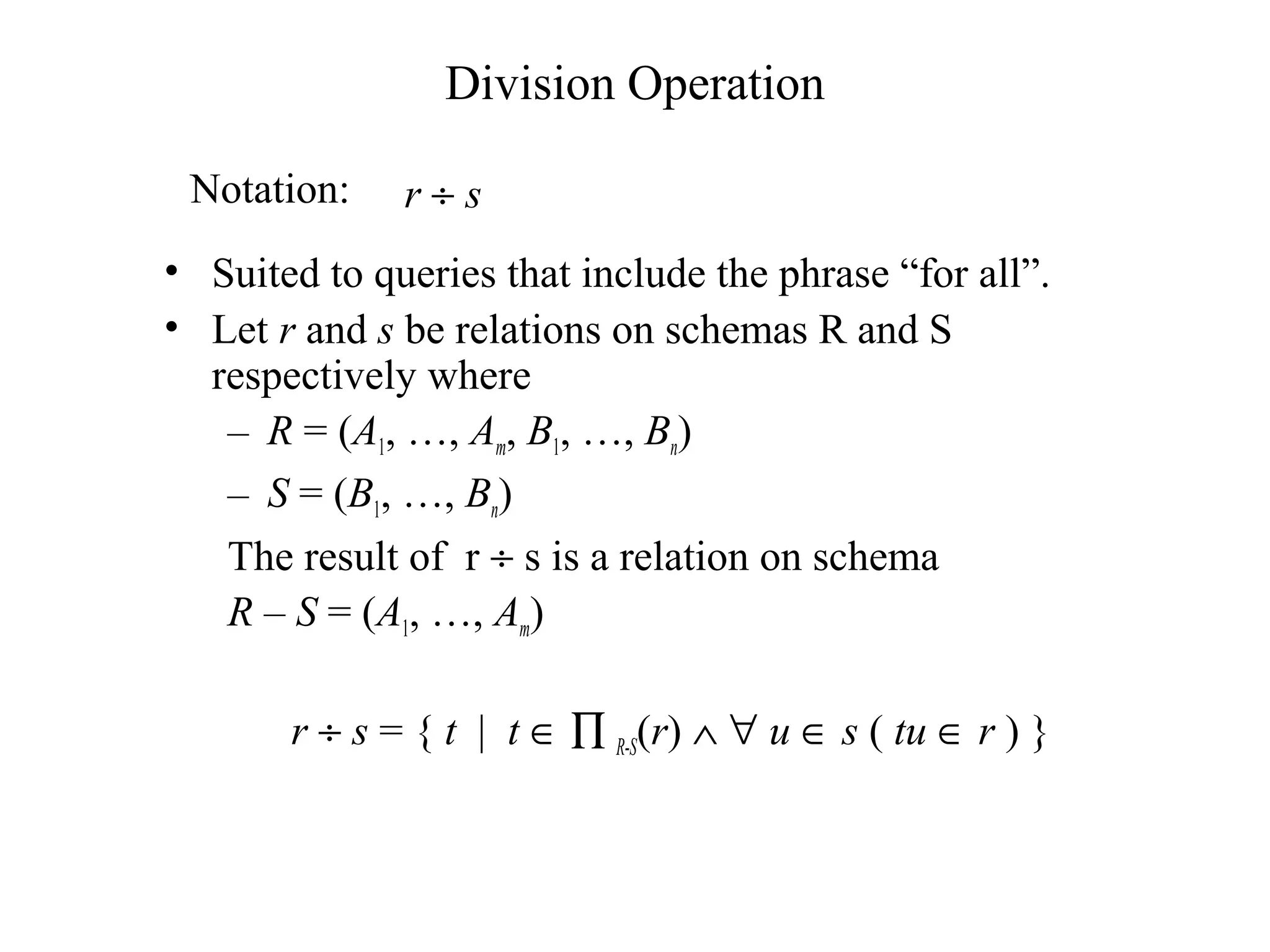 Division Operation
• Suited to queries that include the phrase “for all”.
• Let r and s be relations on schemas R and S
respectively where
– R = (A1, …, Am, B1, …, Bn)
– S = (B1, …, Bn)
The result of r ÷ s is a relation on schema
R – S = (A1, …, Am)
r ÷ s = { t | t ∈ ∏ R-S(r) ∧ ∀ u ∈ s ( tu ∈ r ) }
r ÷ sNotation:
 