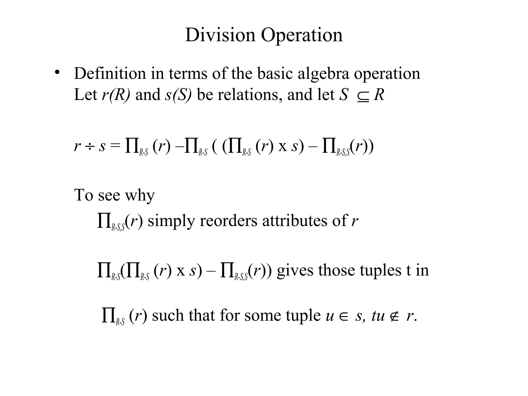 Division Operation
• Definition in terms of the basic algebra operation
Let r(R) and s(S) be relations, and let S ⊆ R
r ÷ s = ∏R-S (r) –∏R-S ( (∏R-S (r) x s) – ∏R-S,S(r))
To see why
∏R-S,S(r) simply reorders attributes of r
∏R-S(∏R-S (r) x s) – ∏R-S,S(r)) gives those tuples t in
∏R-S (r) such that for some tuple u ∈ s, tu ∉ r.
 