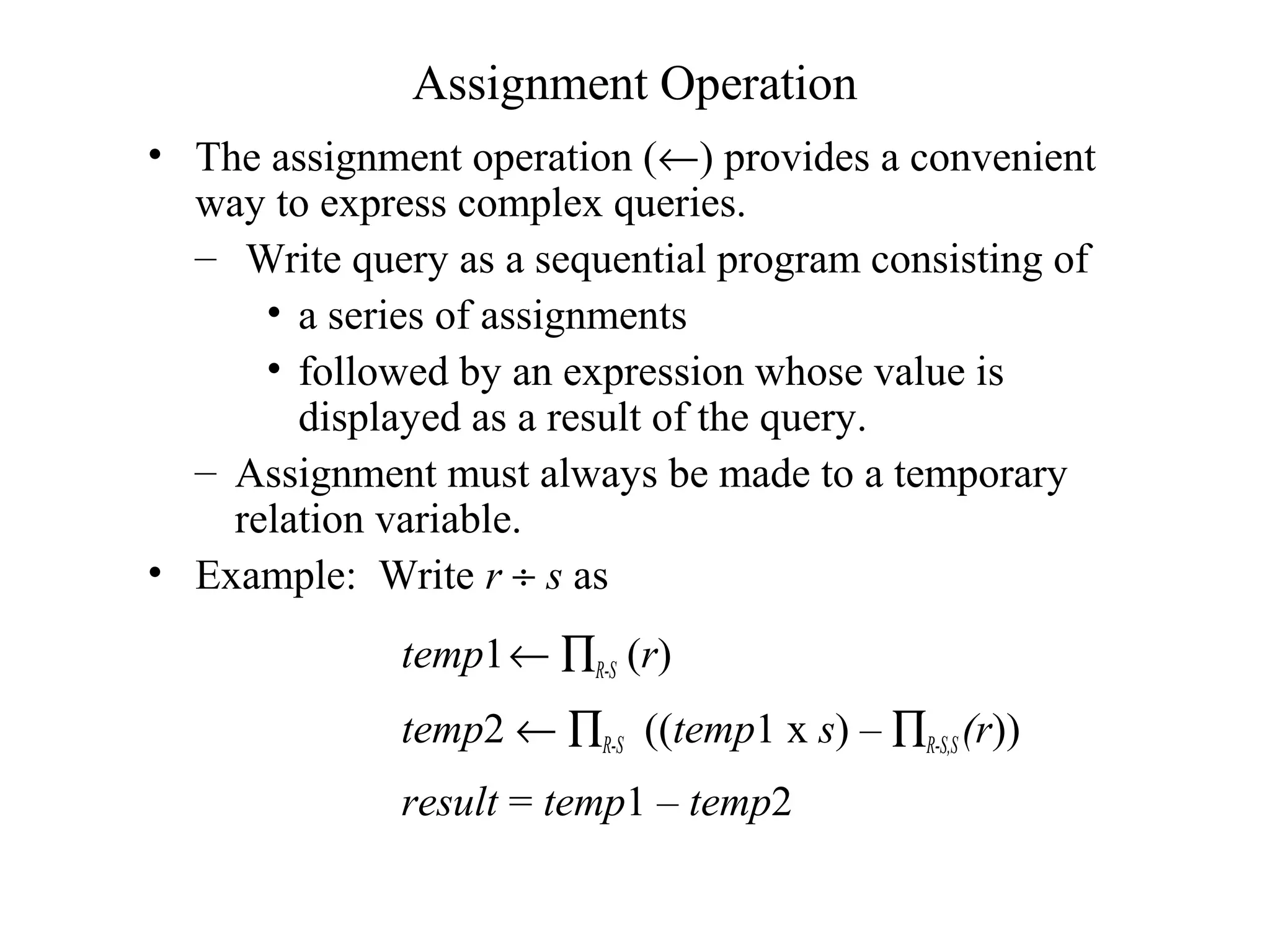 Assignment Operation
• The assignment operation (←) provides a convenient
way to express complex queries.
– Write query as a sequential program consisting of
• a series of assignments
• followed by an expression whose value is
displayed as a result of the query.
– Assignment must always be made to a temporary
relation variable.
• Example: Write r ÷ s as
temp1← ∏R-S (r)
temp2 ← ∏R-S ((temp1 x s) – ∏R-S,S (r))
result = temp1 – temp2
 