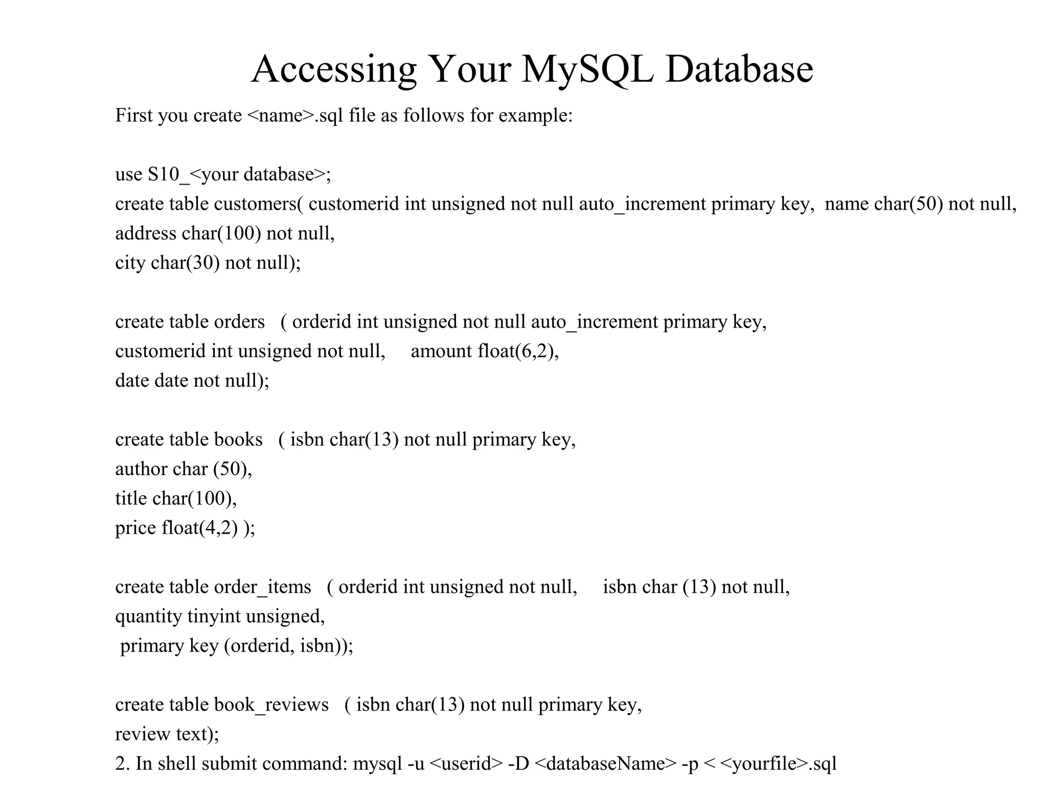 Accessing Your MySQL Database
First you create <name>.sql file as follows for example:
use S10_<your database>;
create table customers( customerid int unsigned not null auto_increment primary key, name char(50) not null,
address char(100) not null,
city char(30) not null);
create table orders ( orderid int unsigned not null auto_increment primary key,
customerid int unsigned not null, amount float(6,2),
date date not null);
create table books ( isbn char(13) not null primary key,
author char (50),
title char(100),
price float(4,2) );
create table order_items ( orderid int unsigned not null, isbn char (13) not null,
quantity tinyint unsigned,
primary key (orderid, isbn));
create table book_reviews ( isbn char(13) not null primary key,
review text);
2. In shell submit command: mysql -u <userid> -D <databaseName> -p < <yourfile>.sql
 