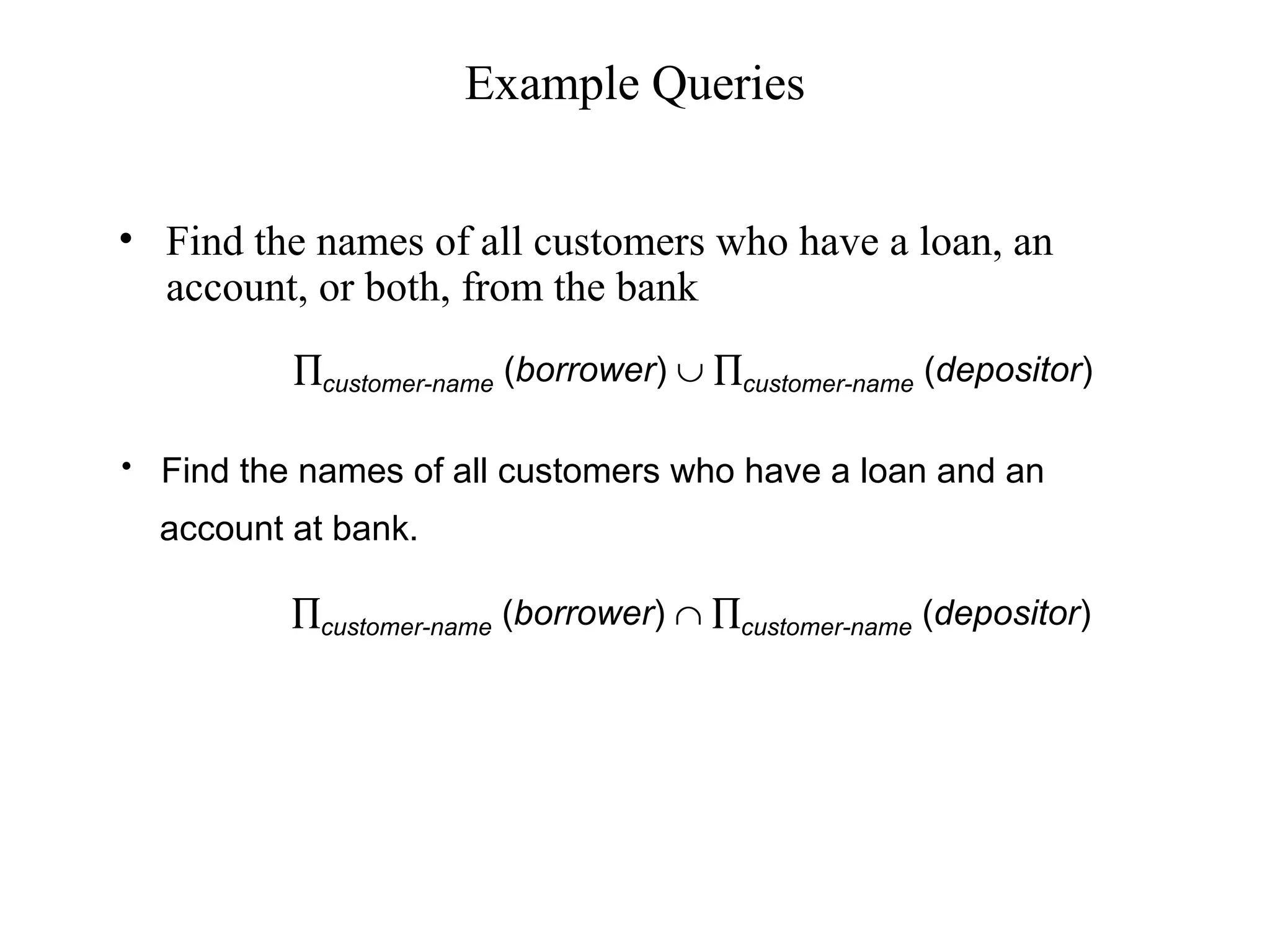 Example Queries
• Find the names of all customers who have a loan, an
account, or both, from the bank
• Find the names of all customers who have a loan and an
account at bank.
∏customer-name (borrower) ∪ ∏customer-name (depositor)
∏customer-name (borrower) ∩ ∏customer-name (depositor)
 