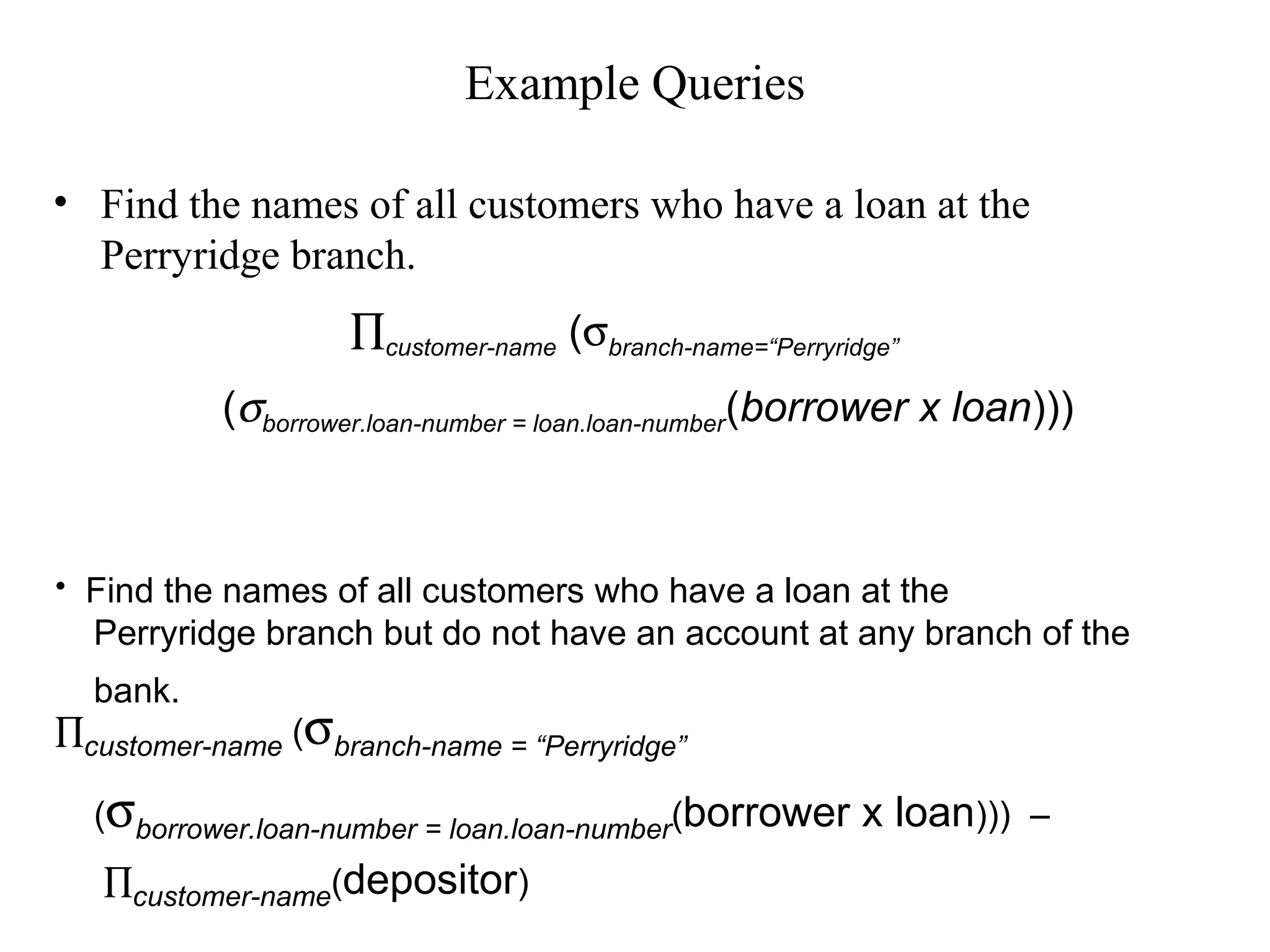 Example Queries
• Find the names of all customers who have a loan at the
Perryridge branch.
• Find the names of all customers who have a loan at the
Perryridge branch but do not have an account at any branch of the
bank.
∏customer-name (σbranch-name = “Perryridge”
(σborrower.loan-number = loan.loan-number(borrower x loan))) –
∏customer-name(depositor)
∏customer-name (σbranch-name=“Perryridge”
(σborrower.loan-number = loan.loan-number(borrower x loan)))
 