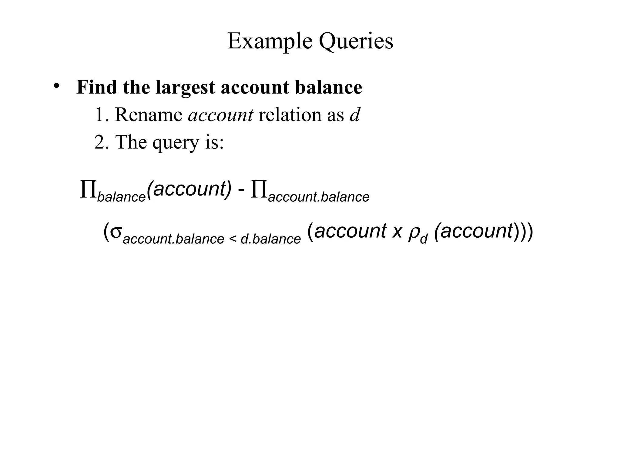 Example Queries
• Find the largest account balance
1. Rename account relation as d
2. The query is:
∏balance(account) - ∏account.balance
(σaccount.balance < d.balance (account x ρd (account)))
 
