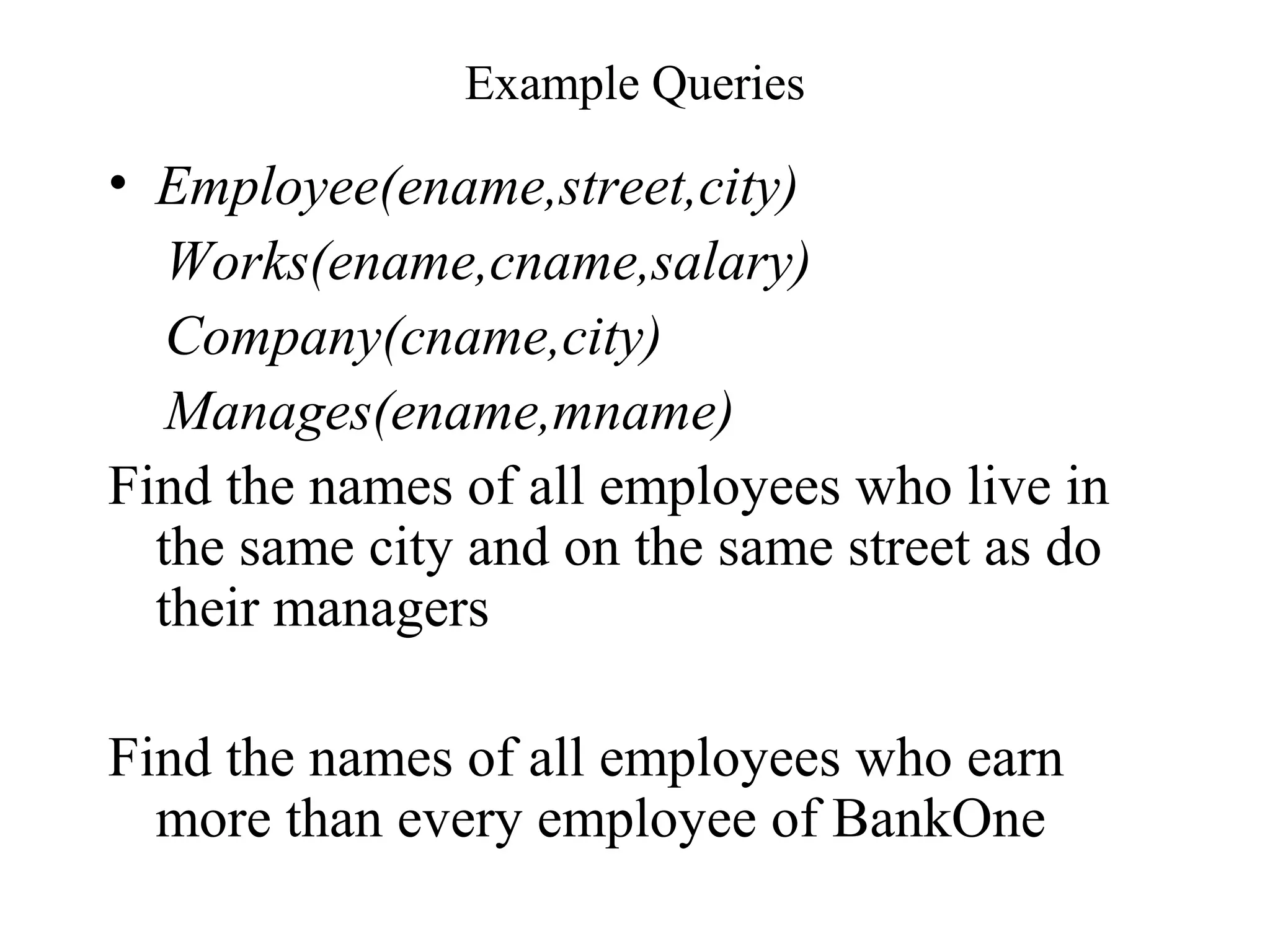 Example Queries
• Employee(ename,street,city)
Works(ename,cname,salary)
Company(cname,city)
Manages(ename,mname)
Find the names of all employees who live in
the same city and on the same street as do
their managers
Find the names of all employees who earn
more than every employee of BankOne
 