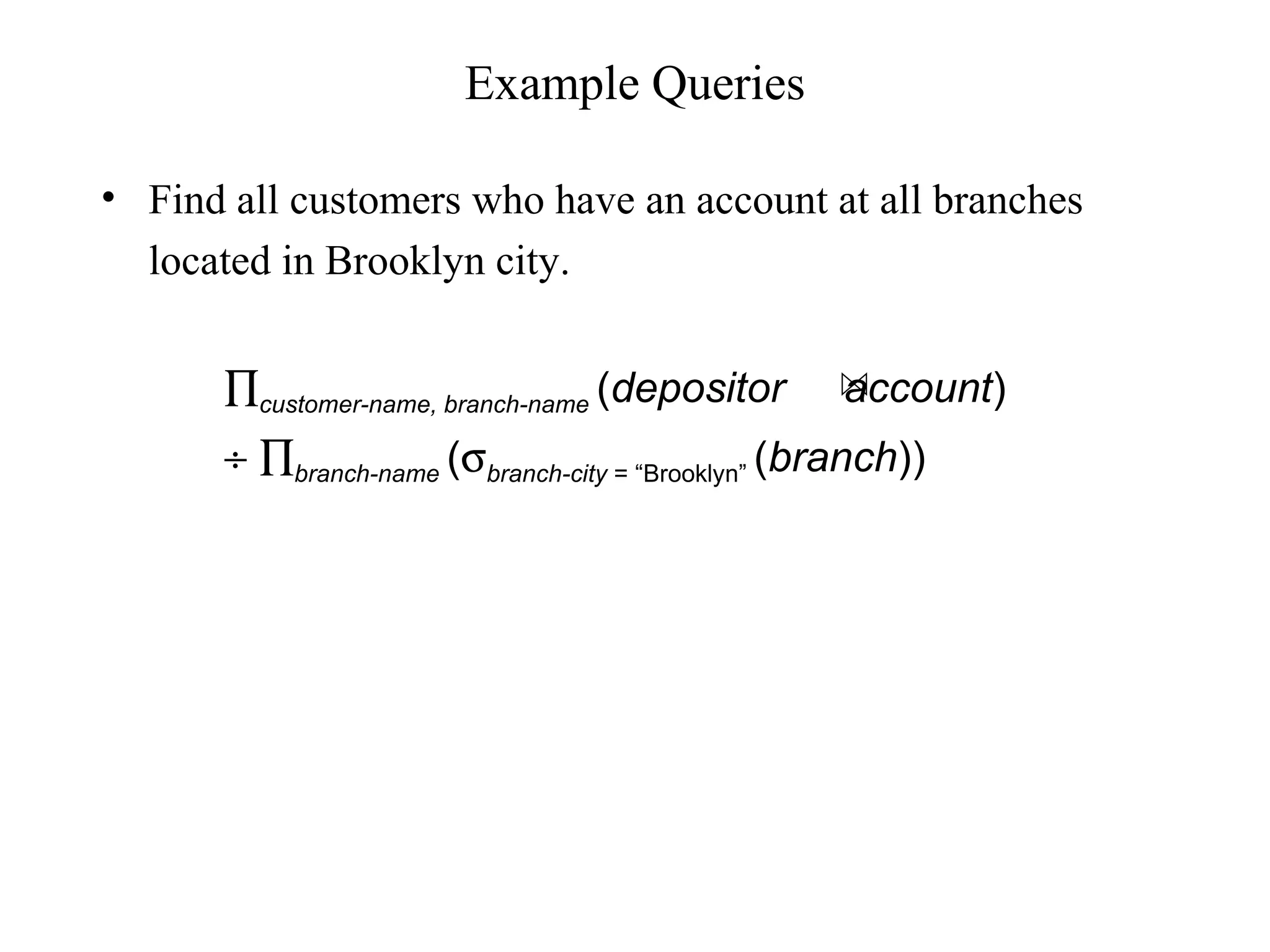 • Find all customers who have an account at all branches
located in Brooklyn city.
Example Queries
∏customer-name, branch-name (depositor account)
÷ ∏branch-name (σbranch-city = “Brooklyn” (branch))
 