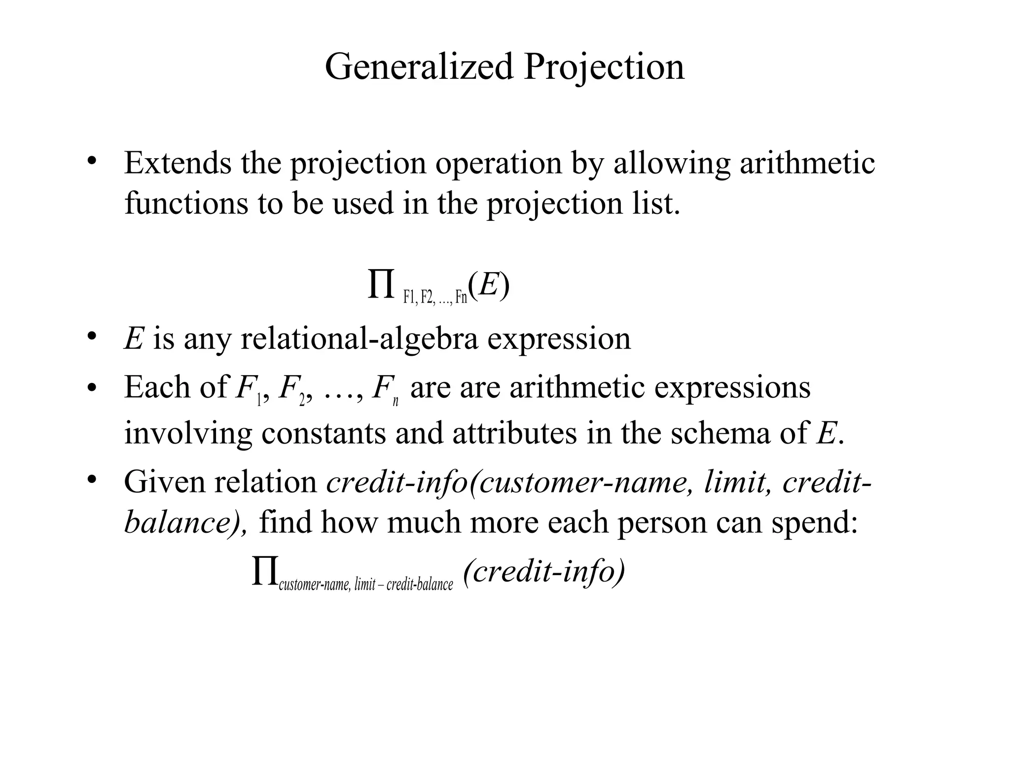 Generalized Projection
• Extends the projection operation by allowing arithmetic
functions to be used in the projection list.
∏ F1,F2,…,Fn(E)
• E is any relational-algebra expression
• Each of F1, F2, …, Fn are are arithmetic expressions
involving constants and attributes in the schema of E.
• Given relation credit-info(customer-name, limit, credit-
balance), find how much more each person can spend:
∏customer-name, limit–credit-balance (credit-info)
 