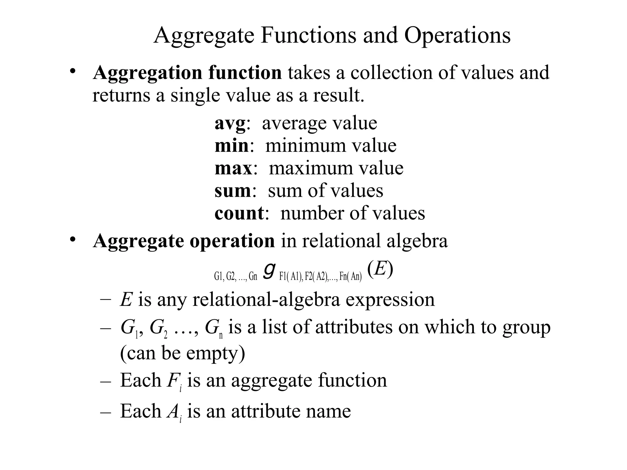 Aggregate Functions and Operations
• Aggregation function takes a collection of values and
returns a single value as a result.
avg: average value
min: minimum value
max: maximum value
sum: sum of values
count: number of values
• Aggregate operation in relational algebra
G1, G2,…,Gn g F1(A1),F2(A2),…,Fn(An) (E)
– E is any relational-algebra expression
– G1, G2 …, Gn is a list of attributes on which to group
(can be empty)
– Each Fi is an aggregate function
– Each Ai is an attribute name
 