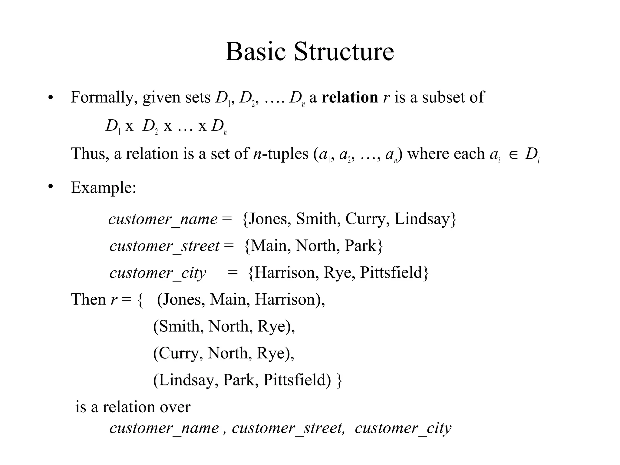 Basic Structure
• Formally, given sets D1, D2, …. Dn a relation r is a subset of
D1 x D2 x … x Dn
Thus, a relation is a set of n-tuples (a1, a2, …, an) where each ai ∈ Di
• Example:
customer_name = {Jones, Smith, Curry, Lindsay}
customer_street = {Main, North, Park}
customer_city = {Harrison, Rye, Pittsfield}
Then r = { (Jones, Main, Harrison),
(Smith, North, Rye),
(Curry, North, Rye),
(Lindsay, Park, Pittsfield) }
is a relation over
customer_name , customer_street, customer_city
 