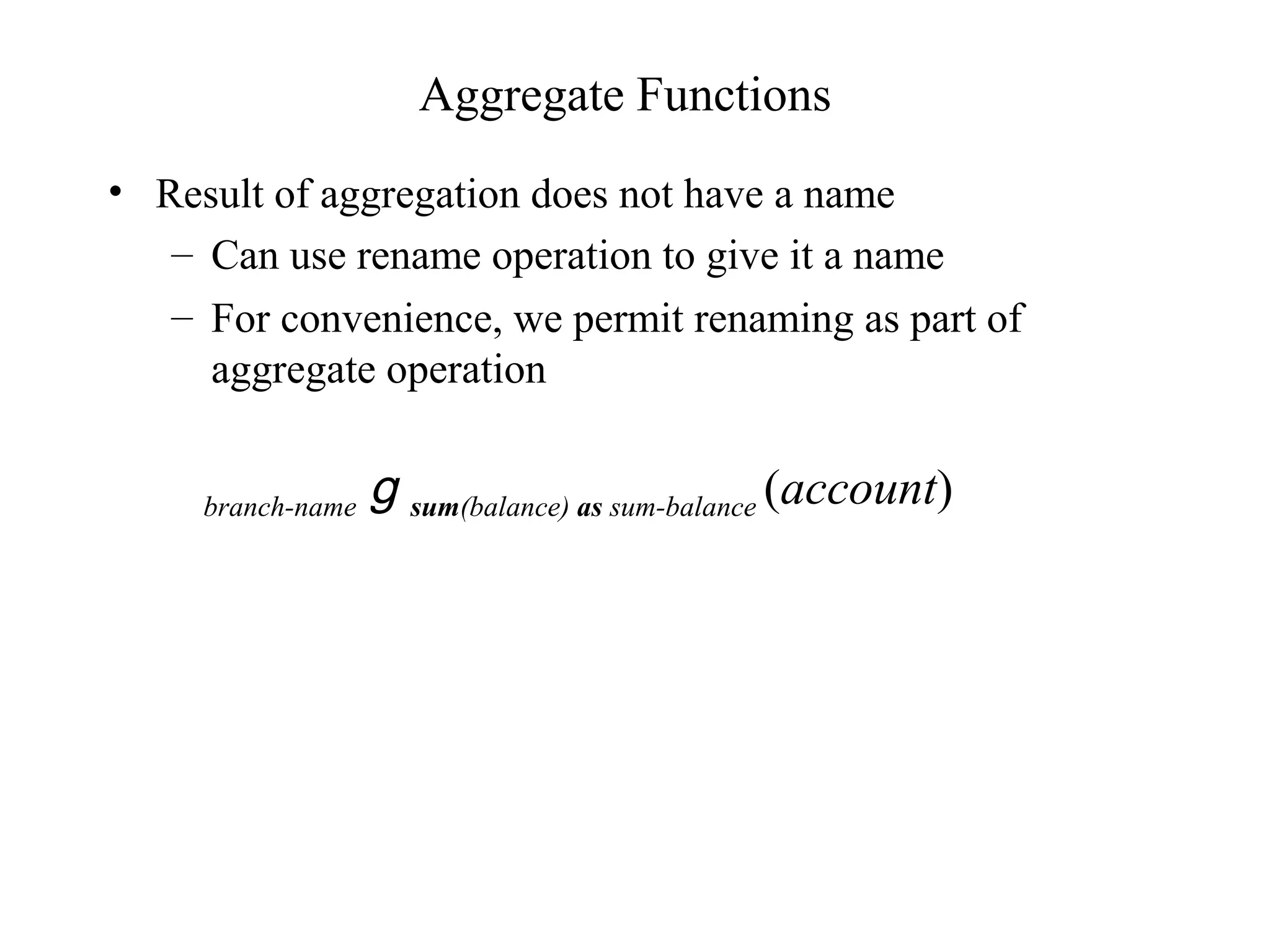 Aggregate Functions
• Result of aggregation does not have a name
– Can use rename operation to give it a name
– For convenience, we permit renaming as part of
aggregate operation
branch-name g sum(balance) as sum-balance (account)
 