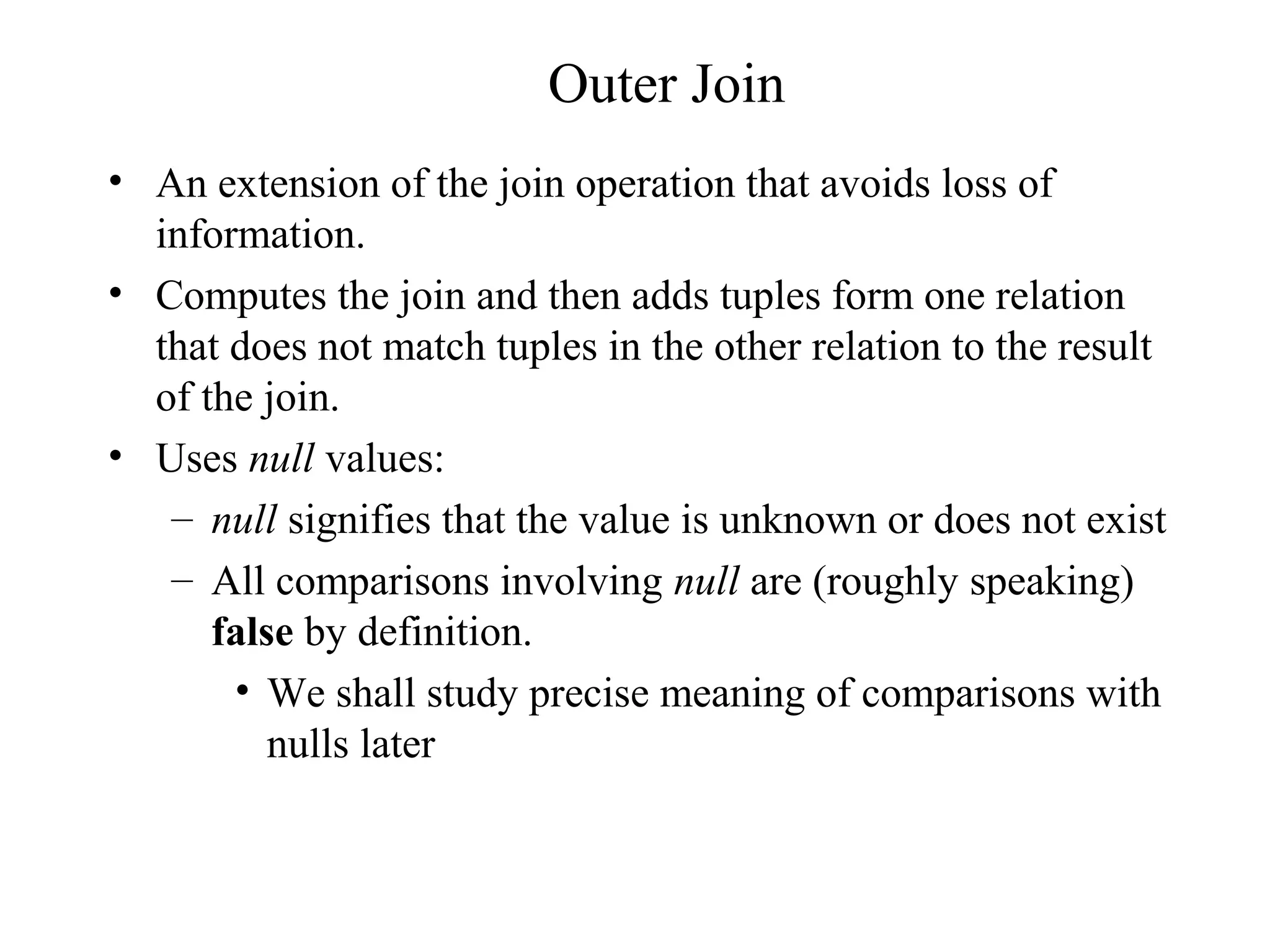 Outer Join
• An extension of the join operation that avoids loss of
information.
• Computes the join and then adds tuples form one relation
that does not match tuples in the other relation to the result
of the join.
• Uses null values:
– null signifies that the value is unknown or does not exist
– All comparisons involving null are (roughly speaking)
false by definition.
• We shall study precise meaning of comparisons with
nulls later
 