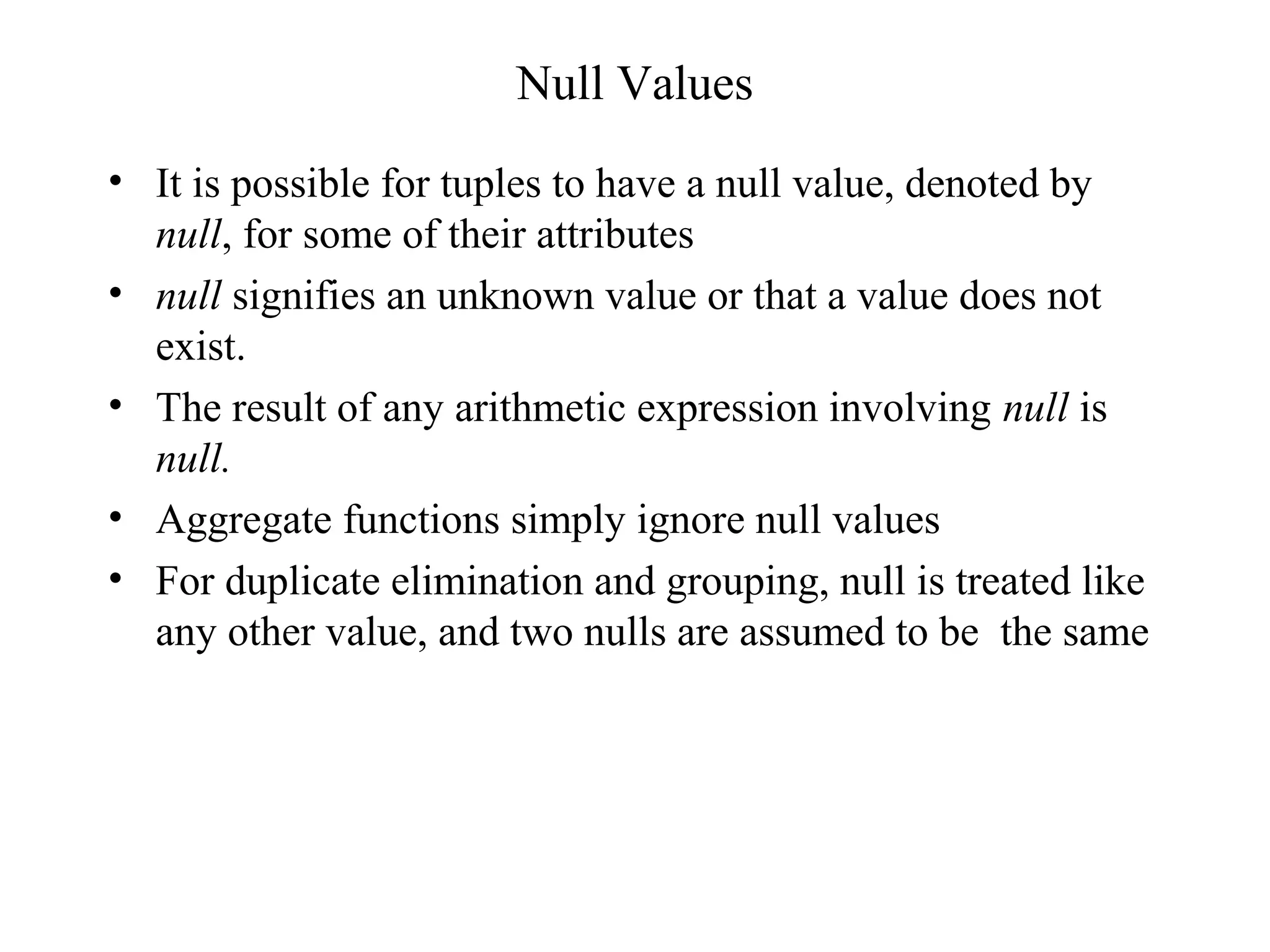 Null Values
• It is possible for tuples to have a null value, denoted by
null, for some of their attributes
• null signifies an unknown value or that a value does not
exist.
• The result of any arithmetic expression involving null is
null.
• Aggregate functions simply ignore null values
• For duplicate elimination and grouping, null is treated like
any other value, and two nulls are assumed to be the same
 