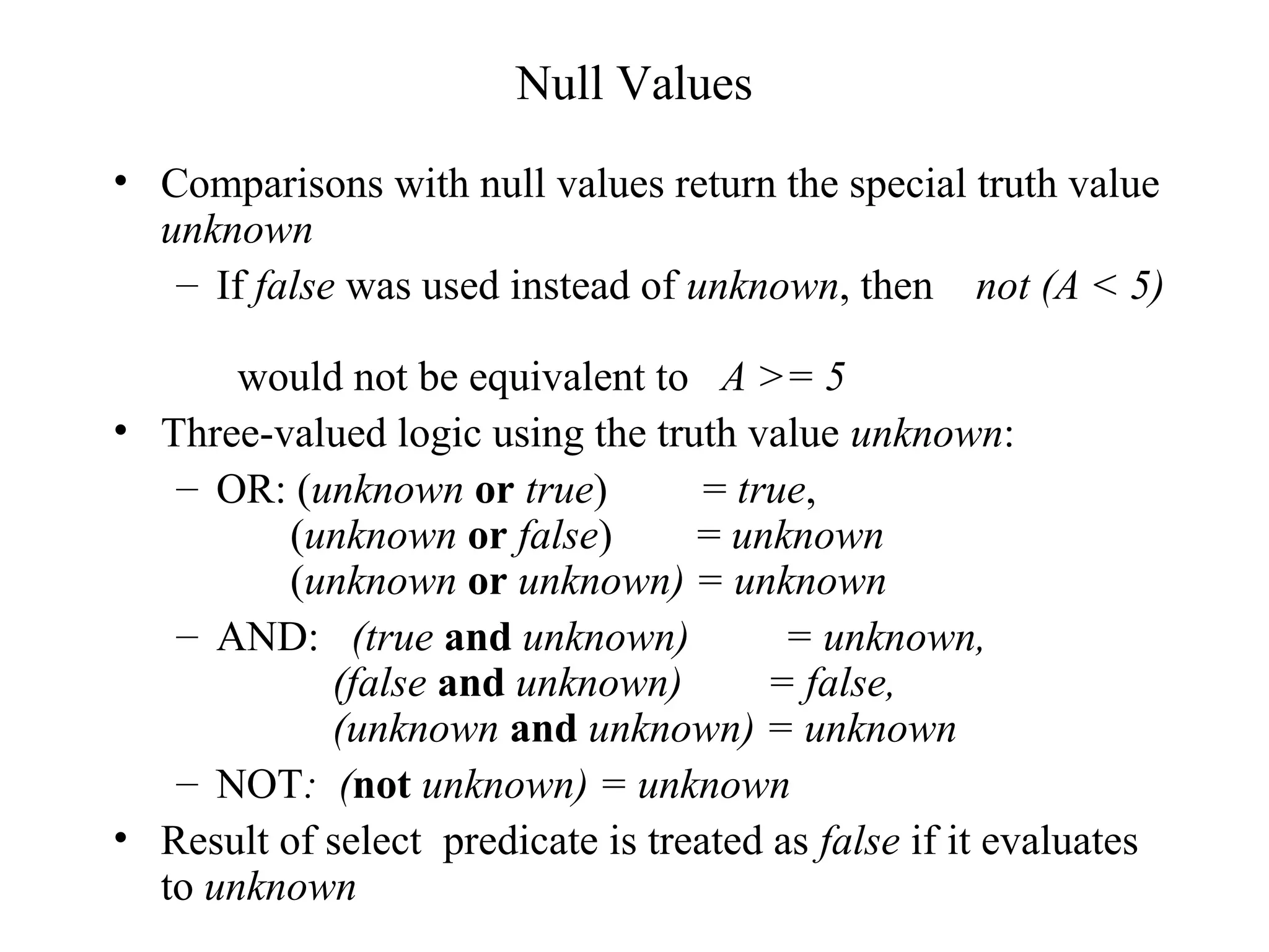 Null Values
• Comparisons with null values return the special truth value
unknown
– If false was used instead of unknown, then not (A < 5)
would not be equivalent to A >= 5
• Three-valued logic using the truth value unknown:
– OR: (unknown or true) = true,
(unknown or false) = unknown
(unknown or unknown) = unknown
– AND: (true and unknown) = unknown,
(false and unknown) = false,
(unknown and unknown) = unknown
– NOT: (not unknown) = unknown
• Result of select predicate is treated as false if it evaluates
to unknown
 