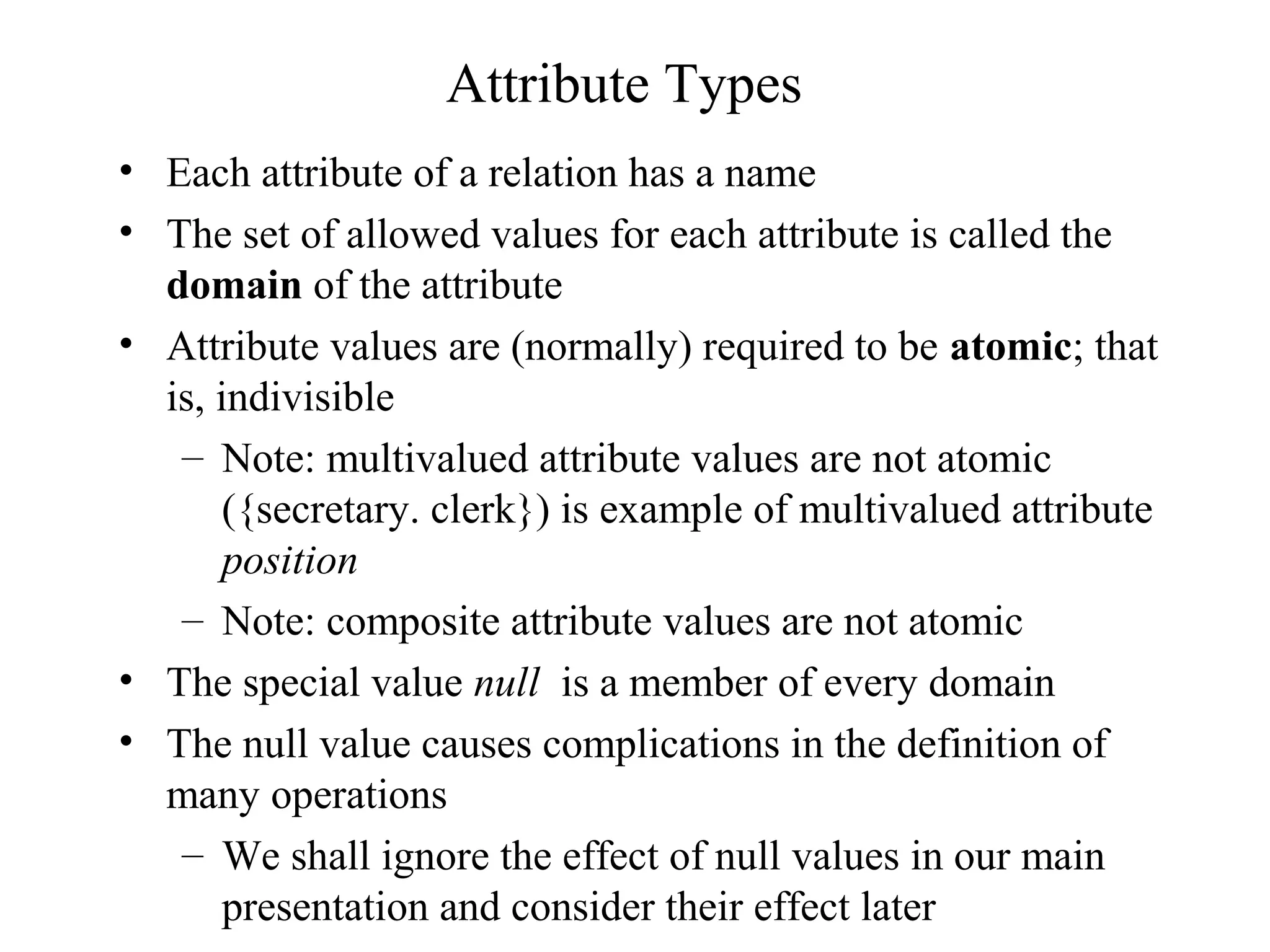 Attribute Types
• Each attribute of a relation has a name
• The set of allowed values for each attribute is called the
domain of the attribute
• Attribute values are (normally) required to be atomic; that
is, indivisible
– Note: multivalued attribute values are not atomic
({secretary. clerk}) is example of multivalued attribute
position
– Note: composite attribute values are not atomic
• The special value null is a member of every domain
• The null value causes complications in the definition of
many operations
– We shall ignore the effect of null values in our main
presentation and consider their effect later
 