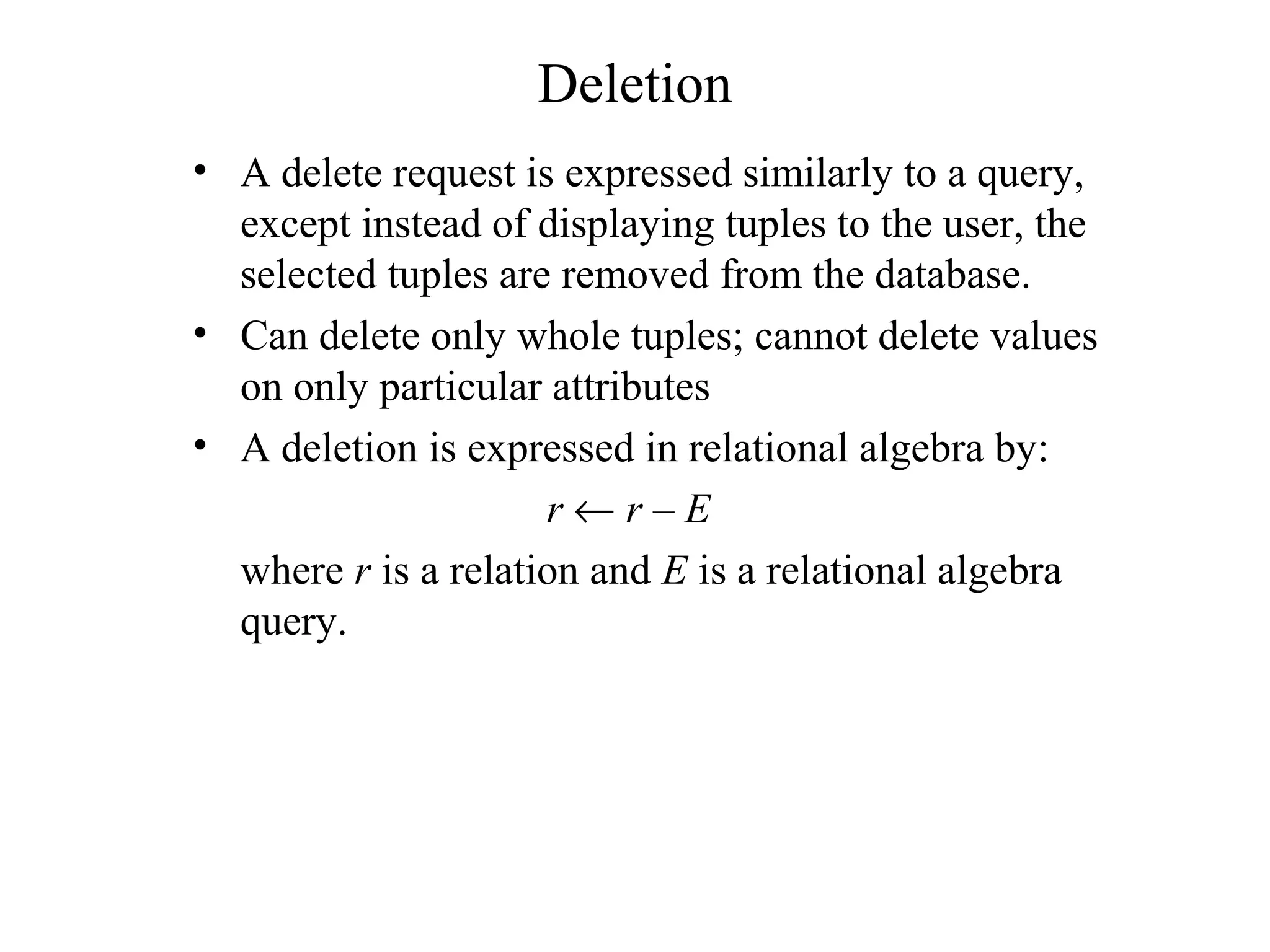 Deletion
• A delete request is expressed similarly to a query,
except instead of displaying tuples to the user, the
selected tuples are removed from the database.
• Can delete only whole tuples; cannot delete values
on only particular attributes
• A deletion is expressed in relational algebra by:
r ← r – E
where r is a relation and E is a relational algebra
query.
 