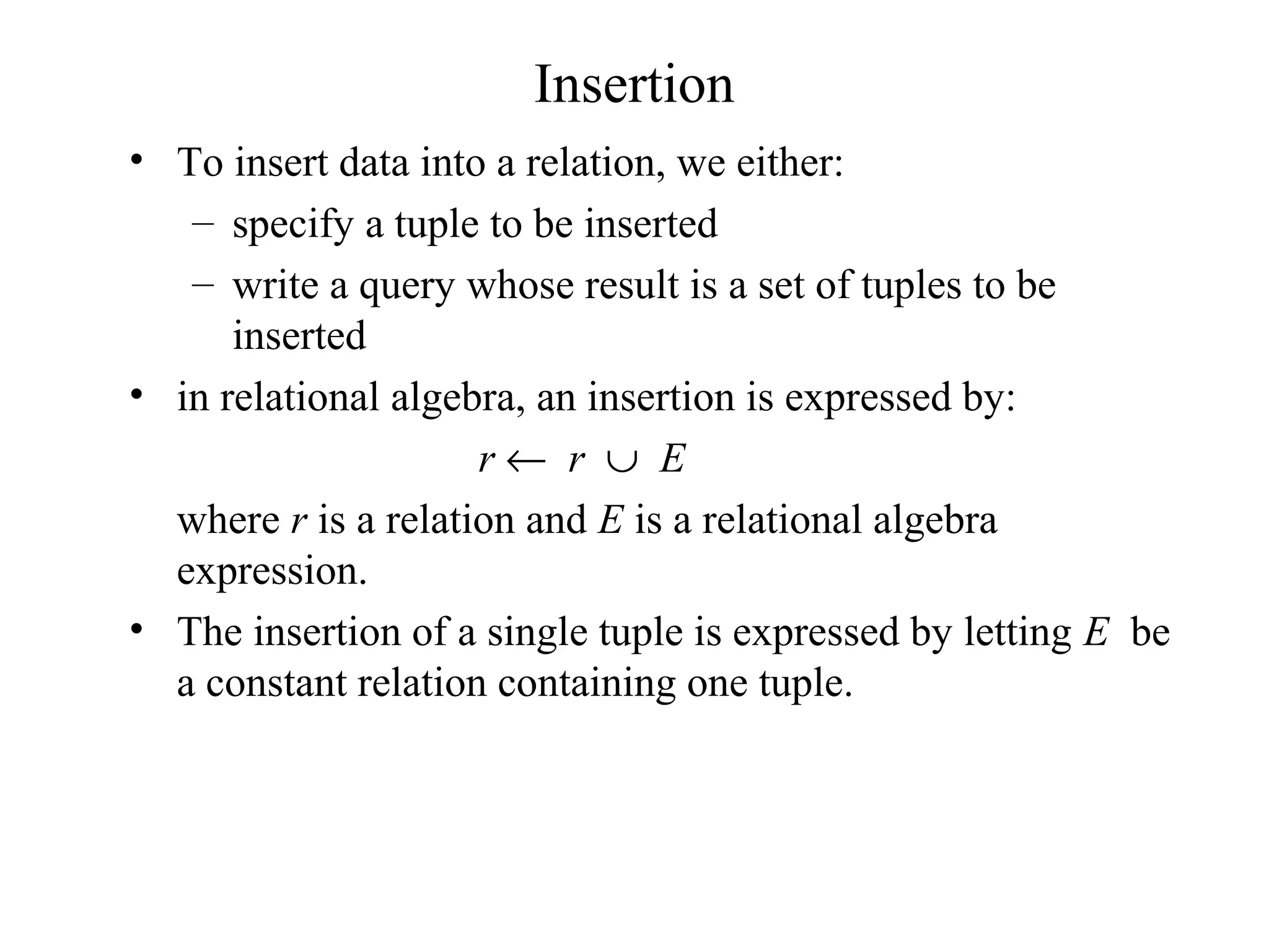 Insertion
• To insert data into a relation, we either:
– specify a tuple to be inserted
– write a query whose result is a set of tuples to be
inserted
• in relational algebra, an insertion is expressed by:
r ← r ∪ E
where r is a relation and E is a relational algebra
expression.
• The insertion of a single tuple is expressed by letting E be
a constant relation containing one tuple.
 
