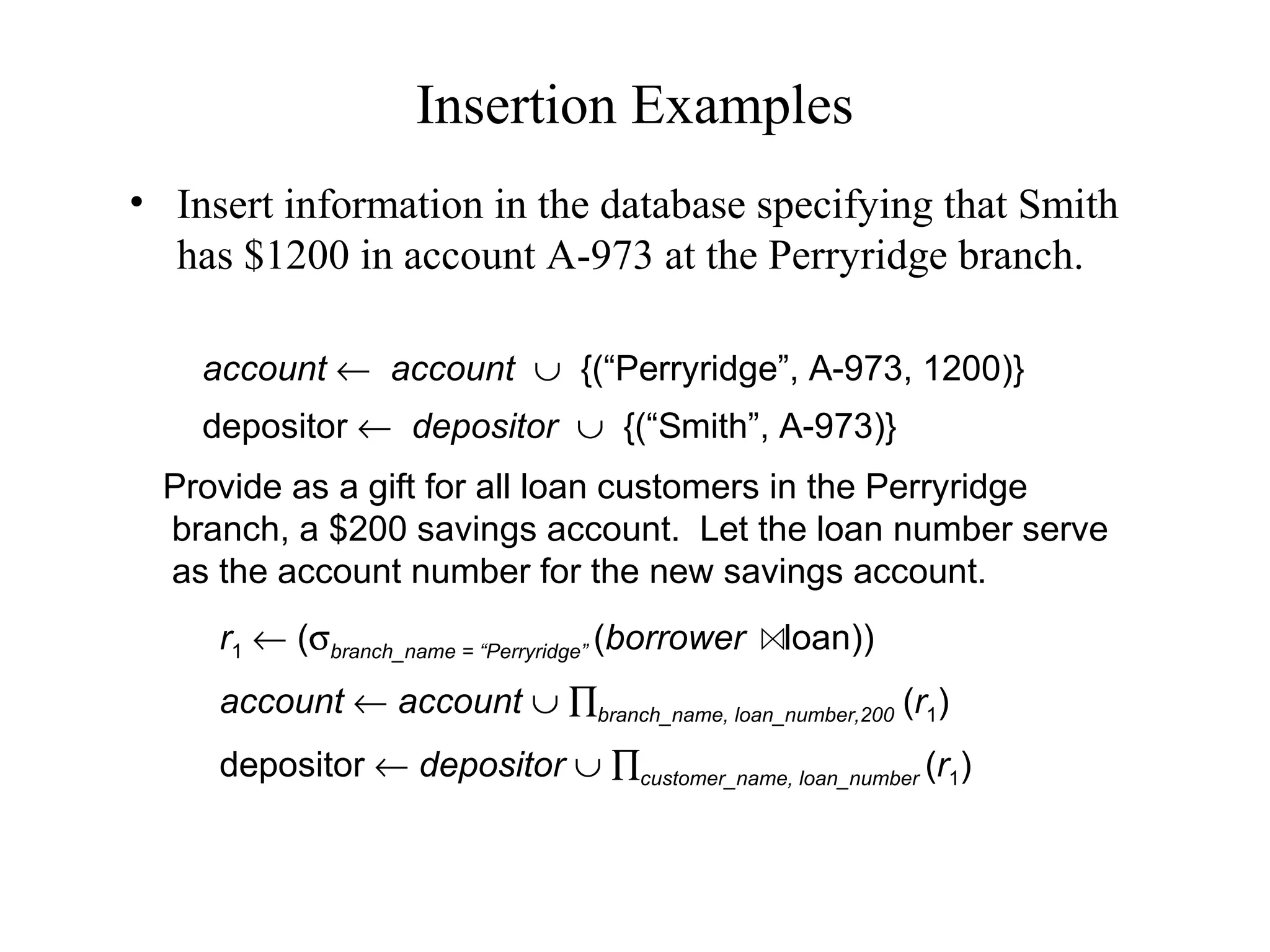 Insertion Examples
• Insert information in the database specifying that Smith
has $1200 in account A-973 at the Perryridge branch.
Provide as a gift for all loan customers in the Perryridge
branch, a $200 savings account. Let the loan number serve
as the account number for the new savings account.
account ← account ∪ {(“Perryridge”, A-973, 1200)}
depositor ← depositor ∪ {(“Smith”, A-973)}
r1 ← (σbranch_name = “Perryridge” (borrower loan))
account ← account ∪ ∏branch_name, loan_number,200 (r1)
depositor ← depositor ∪ ∏customer_name, loan_number (r1)
 