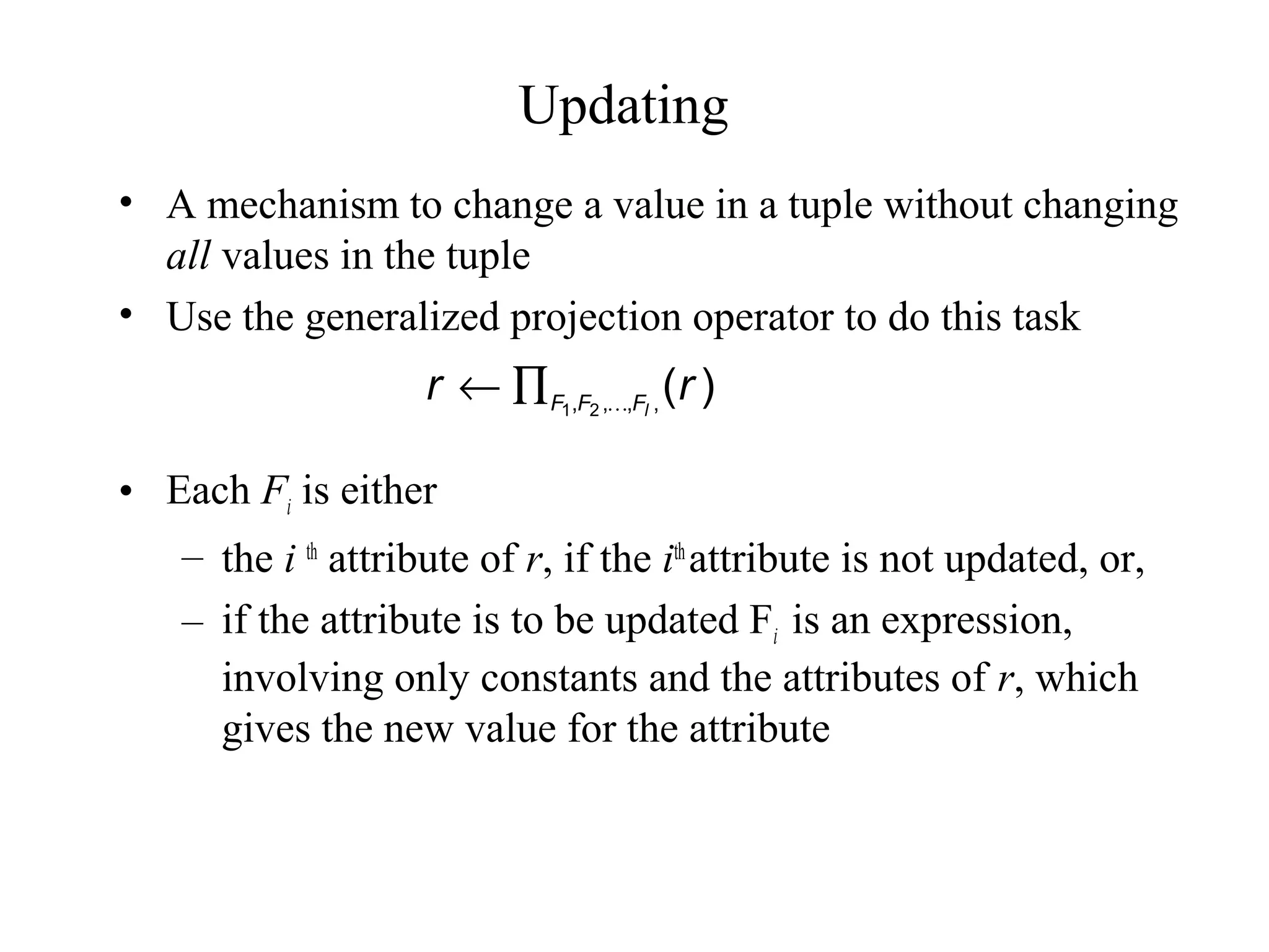 Updating
• A mechanism to change a value in a tuple without changing
all values in the tuple
• Use the generalized projection operator to do this task
• Each Fi is either
– the i th
attribute of r, if the ith
attribute is not updated, or,
– if the attribute is to be updated Fi is an expression,
involving only constants and the attributes of r, which
gives the new value for the attribute
)(,,,, 21
rr lFFF ∏←
 