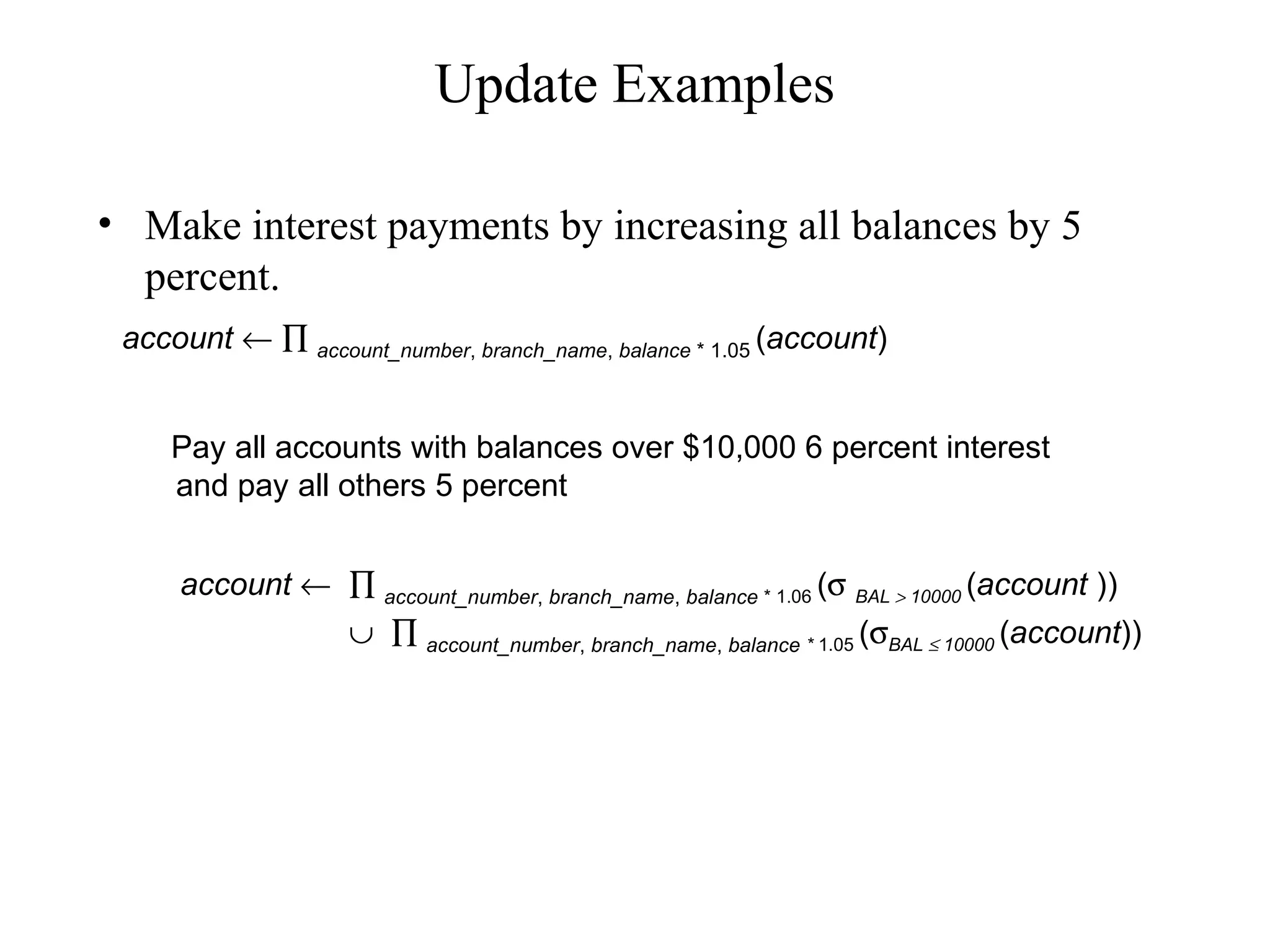 Update Examples
• Make interest payments by increasing all balances by 5
percent.
Pay all accounts with balances over $10,000 6 percent interest
and pay all others 5 percent
account ← ∏ account_number, branch_name, balance * 1.06 (σ BAL > 10000 (account ))
∪ ∏ account_number, branch_name, balance * 1.05 (σBAL ≤ 10000 (account))
account ← ∏ account_number, branch_name, balance * 1.05 (account)
 
