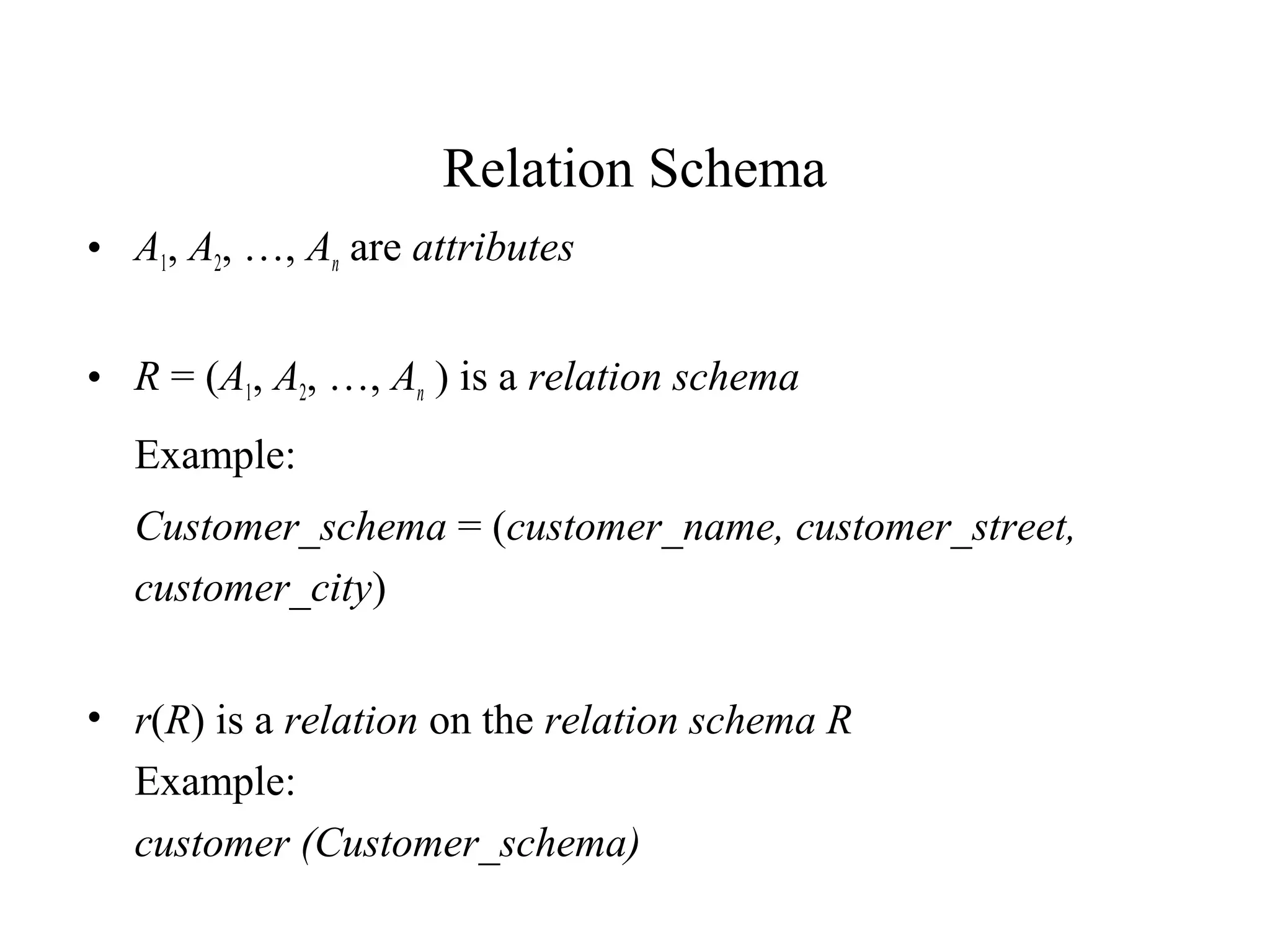 Relation Schema
• A1, A2, …, An are attributes
• R = (A1, A2, …, An ) is a relation schema
Example:
Customer_schema = (customer_name, customer_street,
customer_city)
• r(R) is a relation on the relation schema R
Example:
customer (Customer_schema)
 