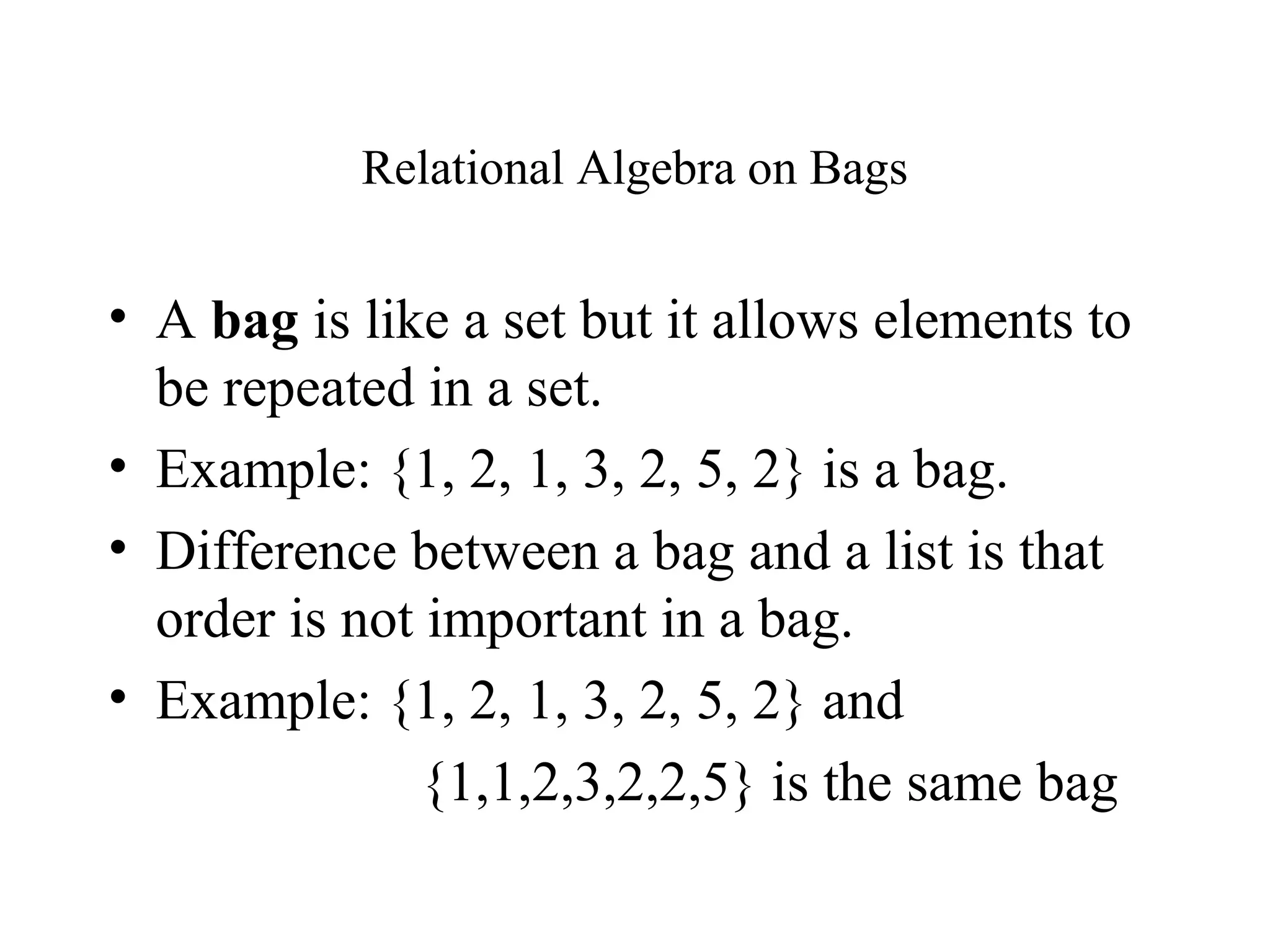 Relational Algebra on Bags
• A bag is like a set but it allows elements to
be repeated in a set.
• Example: {1, 2, 1, 3, 2, 5, 2} is a bag.
• Difference between a bag and a list is that
order is not important in a bag.
• Example: {1, 2, 1, 3, 2, 5, 2} and
{1,1,2,3,2,2,5} is the same bag
 