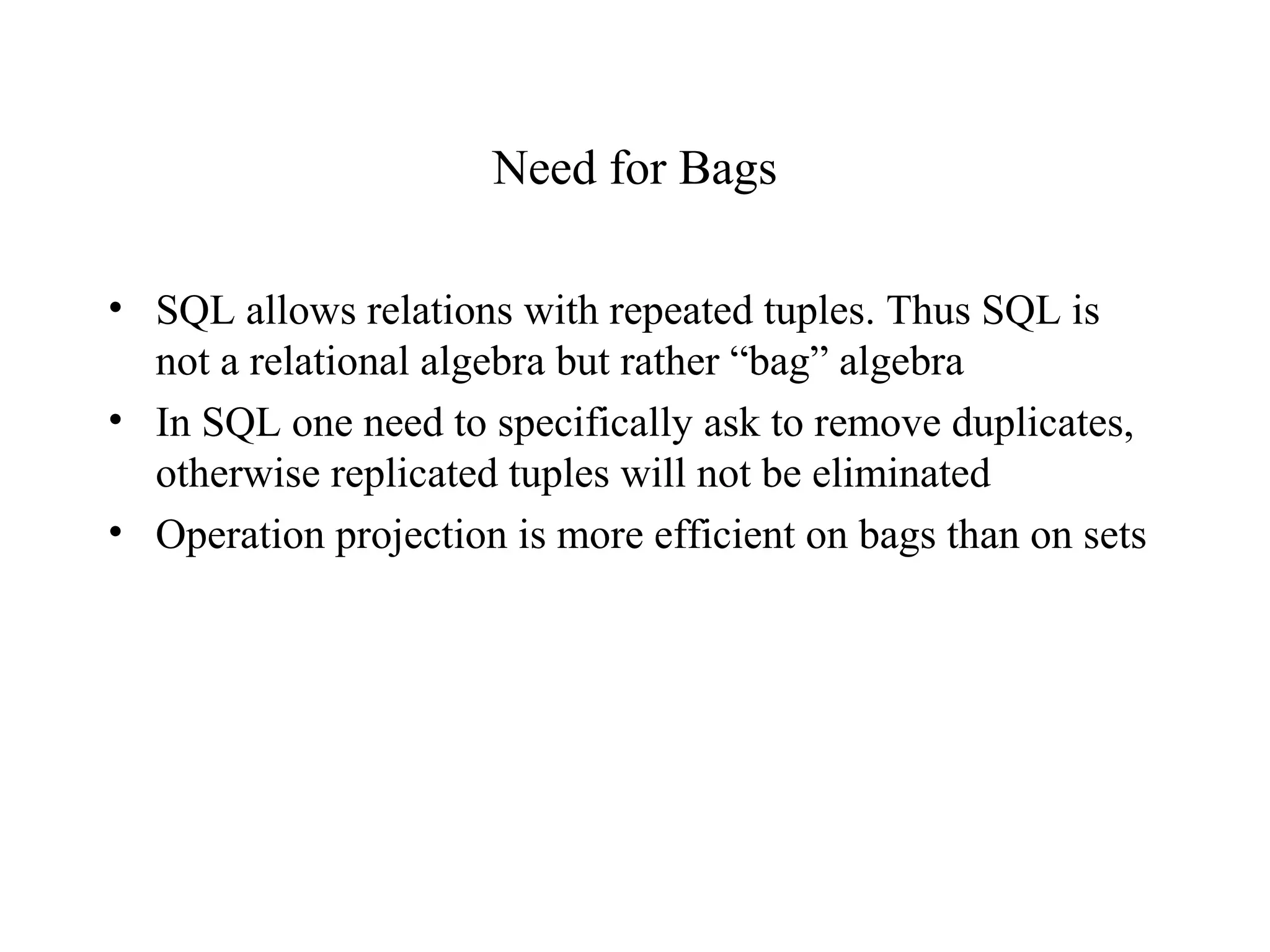 Need for Bags
• SQL allows relations with repeated tuples. Thus SQL is
not a relational algebra but rather “bag” algebra
• In SQL one need to specifically ask to remove duplicates,
otherwise replicated tuples will not be eliminated
• Operation projection is more efficient on bags than on sets
 