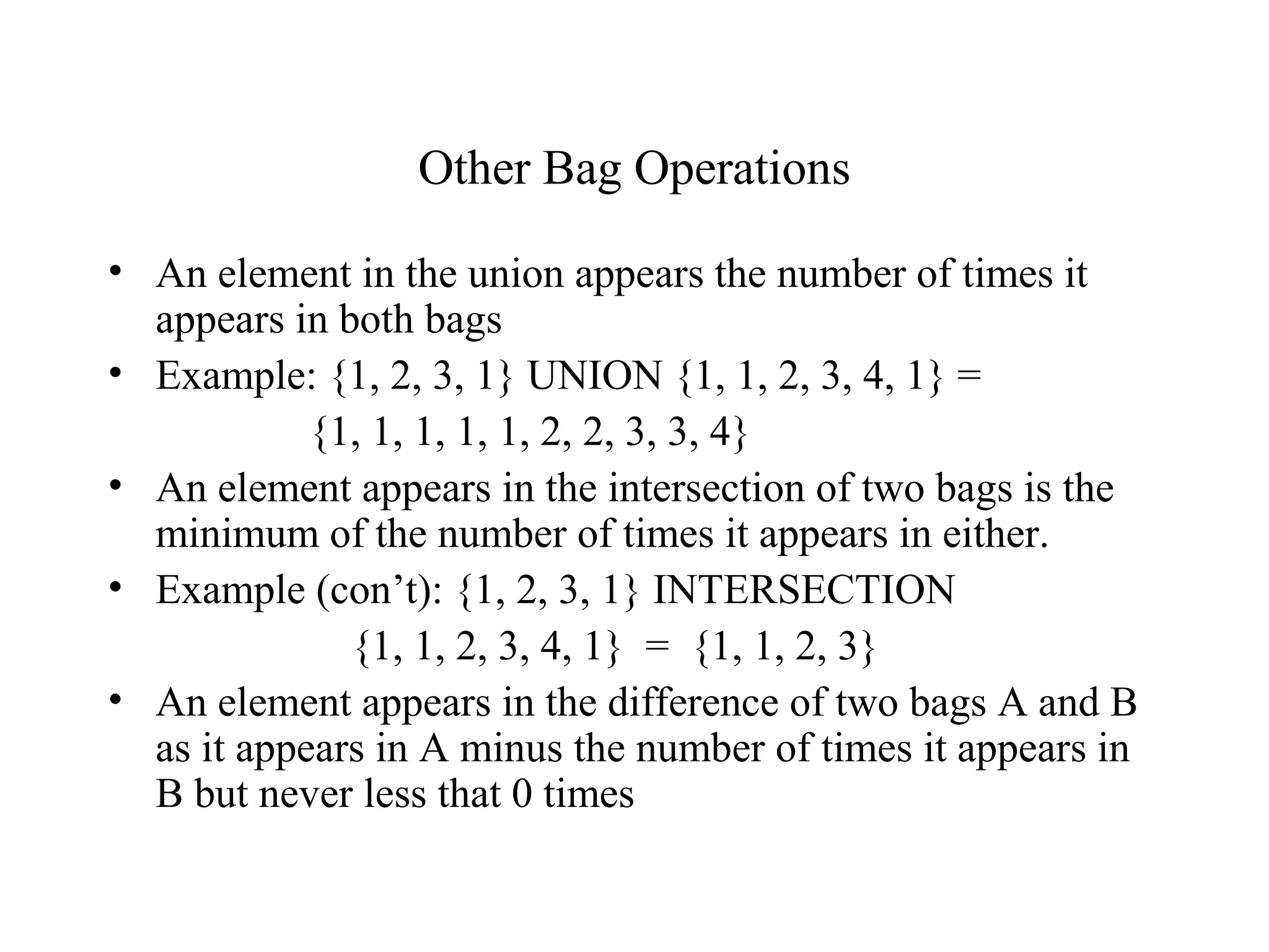 Other Bag Operations
• An element in the union appears the number of times it
appears in both bags
• Example: {1, 2, 3, 1} UNION {1, 1, 2, 3, 4, 1} =
{1, 1, 1, 1, 1, 2, 2, 3, 3, 4}
• An element appears in the intersection of two bags is the
minimum of the number of times it appears in either.
• Example (con’t): {1, 2, 3, 1} INTERSECTION
{1, 1, 2, 3, 4, 1} = {1, 1, 2, 3}
• An element appears in the difference of two bags A and B
as it appears in A minus the number of times it appears in
B but never less that 0 times
 