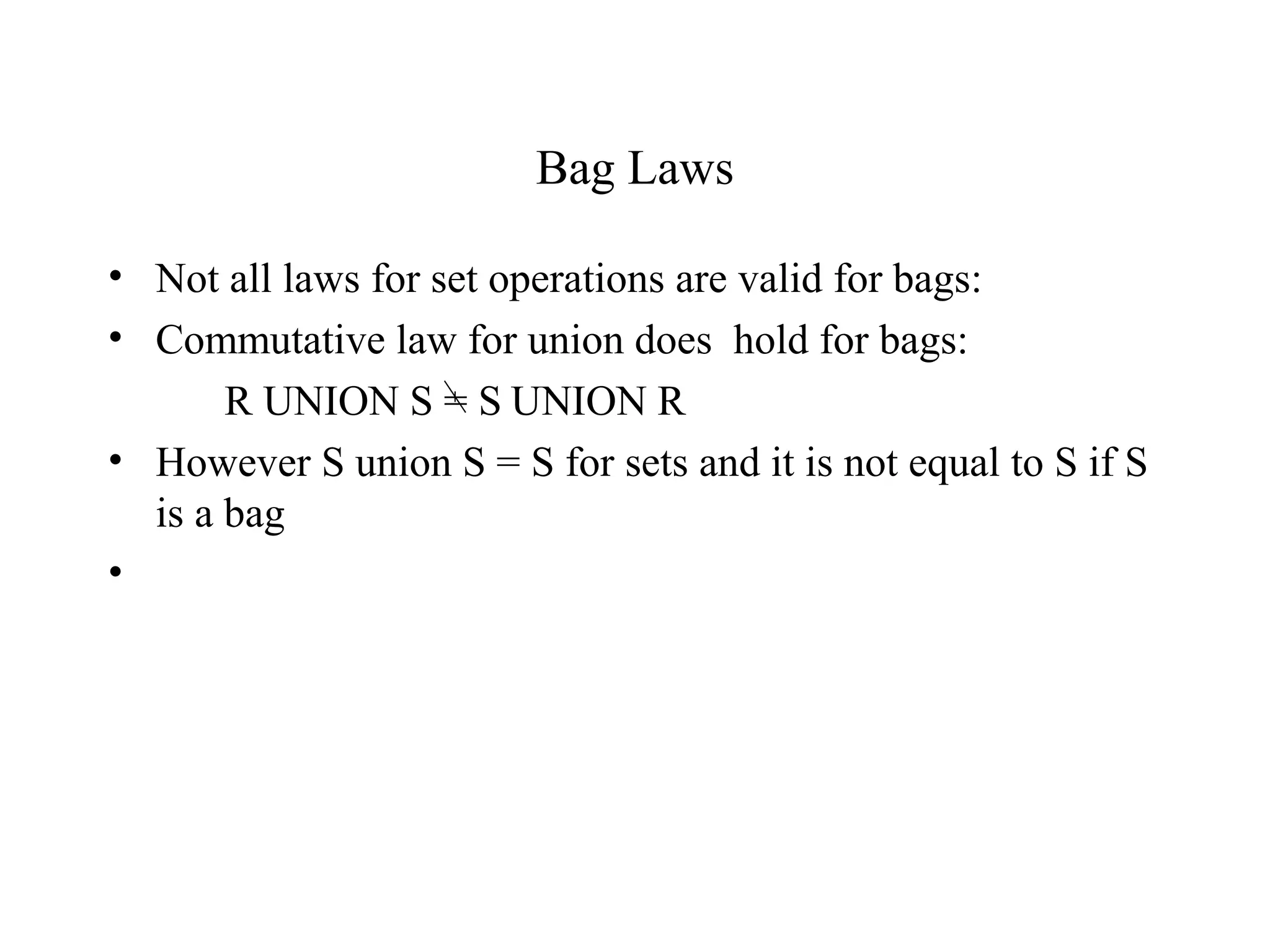Bag Laws
• Not all laws for set operations are valid for bags:
• Commutative law for union does hold for bags:
R UNION S = S UNION R
• However S union S = S for sets and it is not equal to S if S
is a bag
•
 