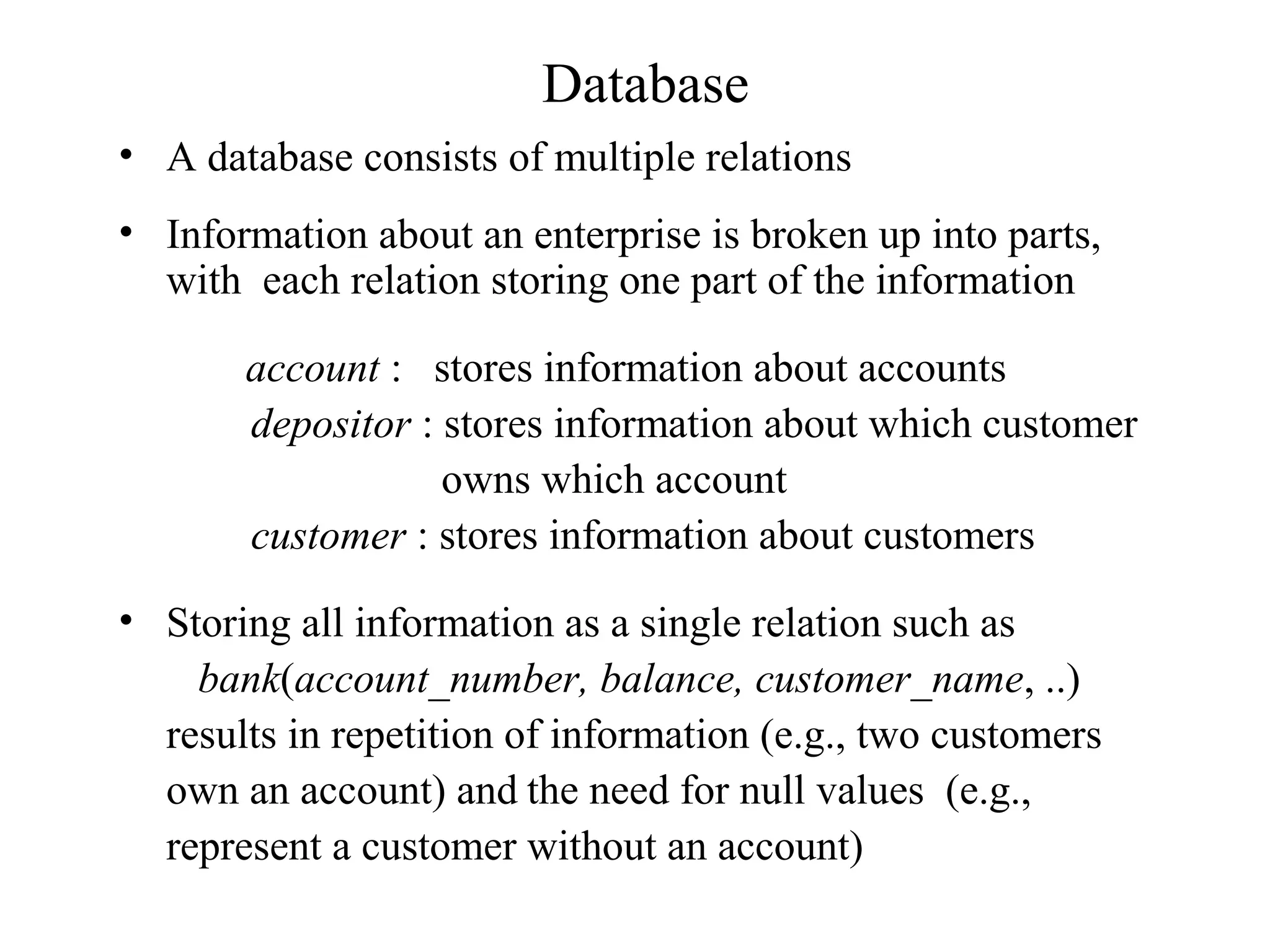Database
• A database consists of multiple relations
• Information about an enterprise is broken up into parts,
with each relation storing one part of the information
account : stores information about accounts
depositor : stores information about which customer
owns which account
customer : stores information about customers
• Storing all information as a single relation such as
bank(account_number, balance, customer_name, ..)
results in repetition of information (e.g., two customers
own an account) and the need for null values (e.g.,
represent a customer without an account)
 